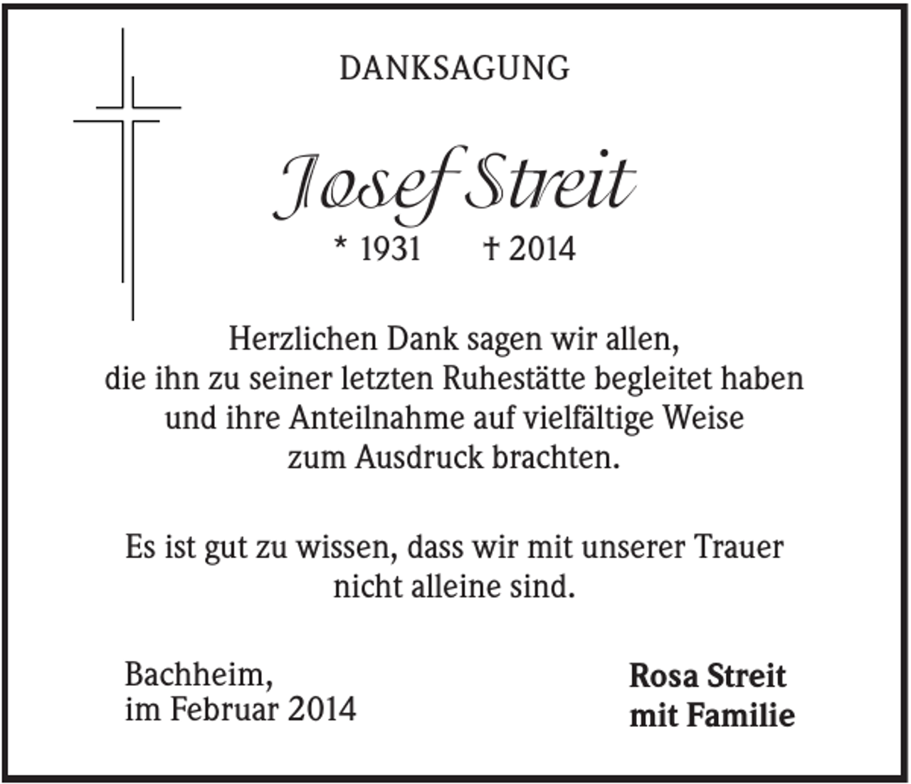 <p>DANKSAGUNG</p><p>Josef Streit<br />* 1931</p><p>† 2014</p><p>Herzlichen Dank sagen wir allen,<br />die ihn zu seiner letzten Ruhestätte begleitet haben<br />und ihre Anteilnahme auf vielfältige Weise<br />zum Ausdruck brachten.<br />Es ist gut zu wissen, dass wir mit unserer Trauer<br />nicht alleine sind.<br />Bachheim,<br />im Februar 2014</p><p>Rosa Streit<br />mit Familie</p>