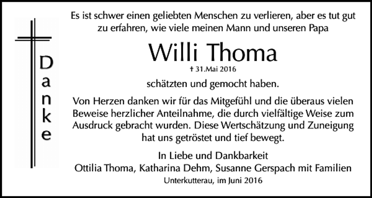 <p>Es ist schwer einen geliebten Menschen zu verlieren, aber es tut gut<br />zu erfahren, wie viele meinen Mann und unseren Papa</p><p>Willi Thoma<br />† 31.Mai 2016</p><p>schätzten und gemocht haben.<br />Von Herzen danken wir für das Mitgefühl und die überaus vielen<br />Beweise herzlicher Anteilnahme, die durch vielfältige Weise zum<br />Ausdruck gebracht wurden. Diese Wertschätzung und Zuneigung<br />hat uns getröstet und tief bewegt.<br />In Liebe und Dankbarkeit<br />Ottilia Thoma, Katharina Dehm, Susanne Gerspach mit Familien<br />Unterkutterau, im Juni 2016</p>