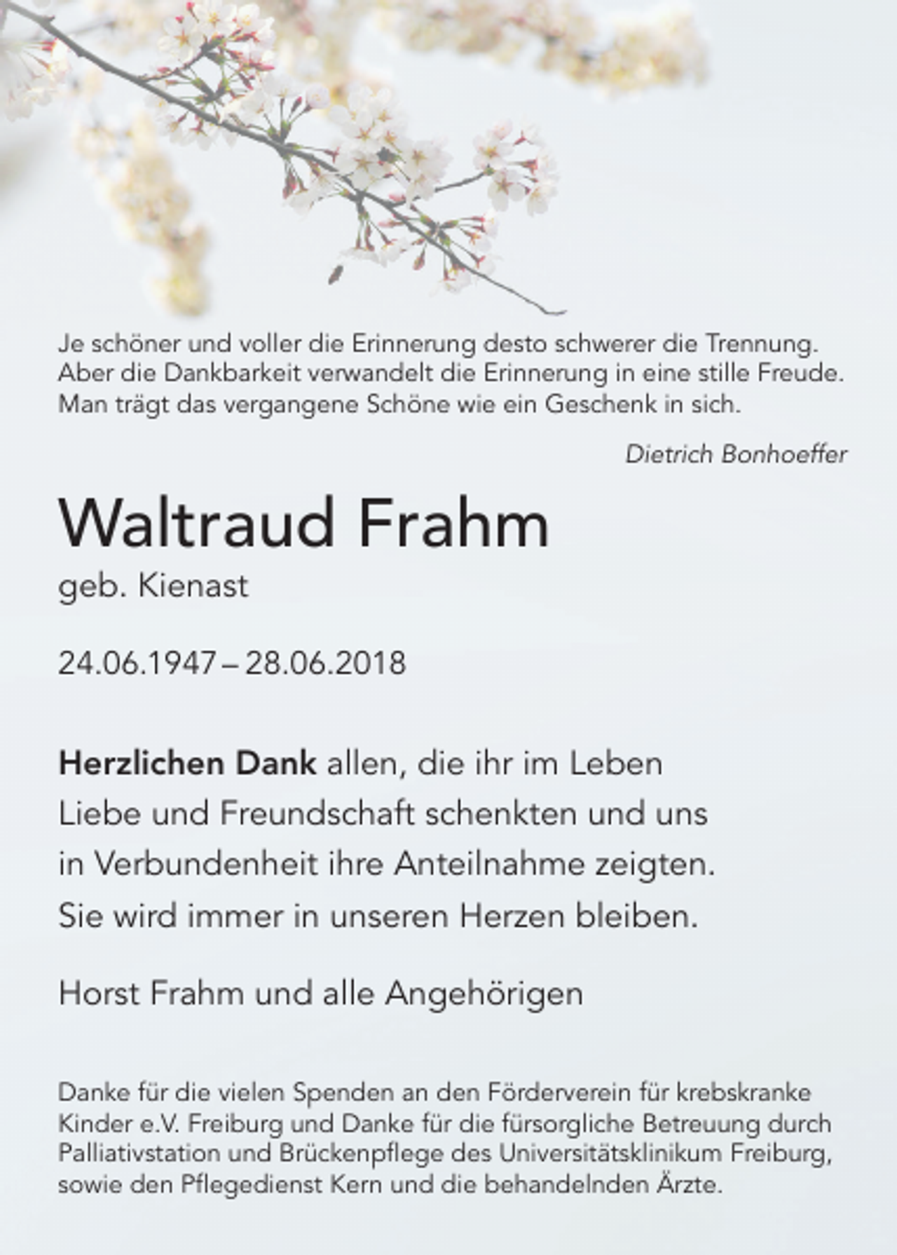 <p>Je schöner und voller die Erinnerung desto schwerer die Trennung.<br />Aber die Dankbarkeit verwandelt die Erinnerung in eine stille Freude.<br />Man trägt das vergangene Schöne wie ein Geschenk in sich.</p><p>Waltraud Frahm</p><p>Dietrich Bonhoeffer</p><p>geb. Kienast</p><p>24.06.1947 – 28.06.2018</p><p>Herzlichen Dank allen, die ihr im Leben<br />Liebe und Freundschaft schenkten und uns<br />in Verbundenheit ihre Anteilnahme zeigten.<br />Sie wird immer in unseren Herzen bleiben.<br />Horst Frahm und alle Angehörigen<br />Danke für die vielen Spenden an den Förderverein für krebskranke<br />Kinder e.V. Freiburg und Danke für die fürsorgliche Betreuung durch<br />Palliativstation und Brückenpflege des Universitätsklinikum Freiburg,<br />sowie den Pflegedienst Kern und die behandelnden Ärzte.</p>