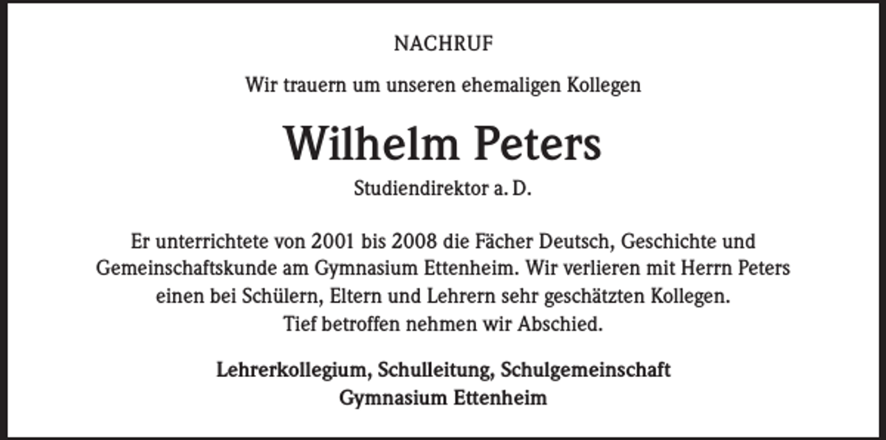 <p>NACHRUF<br />Wir trauern um unseren ehemaligen Kollegen</p><p>Wilhelm Peters<br />Studiendirektor a. D.<br />Er unterrichtete von 2001 bis 2008 die Fächer Deutsch, Geschichte und<br />Gemeinschaftskunde am Gymnasium Ettenheim. Wir verlieren mit Herrn Peters<br />einen bei Schülern, Eltern und Lehrern sehr geschätzten Kollegen.<br />Tief betroffen nehmen wir Abschied.<br />Lehrerkollegium, Schulleitung, Schulgemeinschaft<br />Gymnasium Ettenheim</p>