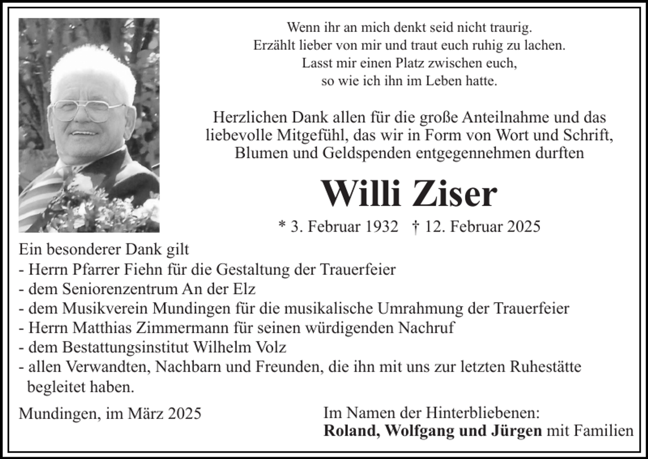 <p>Wenn ihr an mich denkt seid nicht traurig.<br />Erzählt lieber von mir und traut euch ruhig zu lachen.<br />Lasst mir einen Platz zwischen euch,<br />so wie ich ihn im Leben hatte.</p><p>Herzlichen Dank allen für die große Anteilnahme und das<br />liebevolle Mitgefühl, das wir in Form von Wort und Schrift,<br />Blumen und Geldspenden entgegennehmen durften</p><p>Willi Ziser<br />* 3. Februar 1932 † 12. Februar 2025<br />Ein besonderer Dank gilt<br />- Herrn Pfarrer Fiehn für die Gestaltung der Trauerfeier<br />- dem Seniorenzentrum An der Elz<br />- dem Musikverein Mundingen für die musikalische Umrahmung der Trauerfeier<br />- Herrn Matthias Zimmermann für seinen würdigenden Nachruf<br />- dem Bestattungsinstitut Wilhelm Volz<br />- allen Verwandten, Nachbarn und Freunden, die ihn mit uns zur letzten Ruhestätte<br />begleitet haben.<br />Mundingen, im März 2025</p><p>Im Namen der Hinterbliebenen:<br />Roland, Wolfgang und Jürgen mit Familien</p>