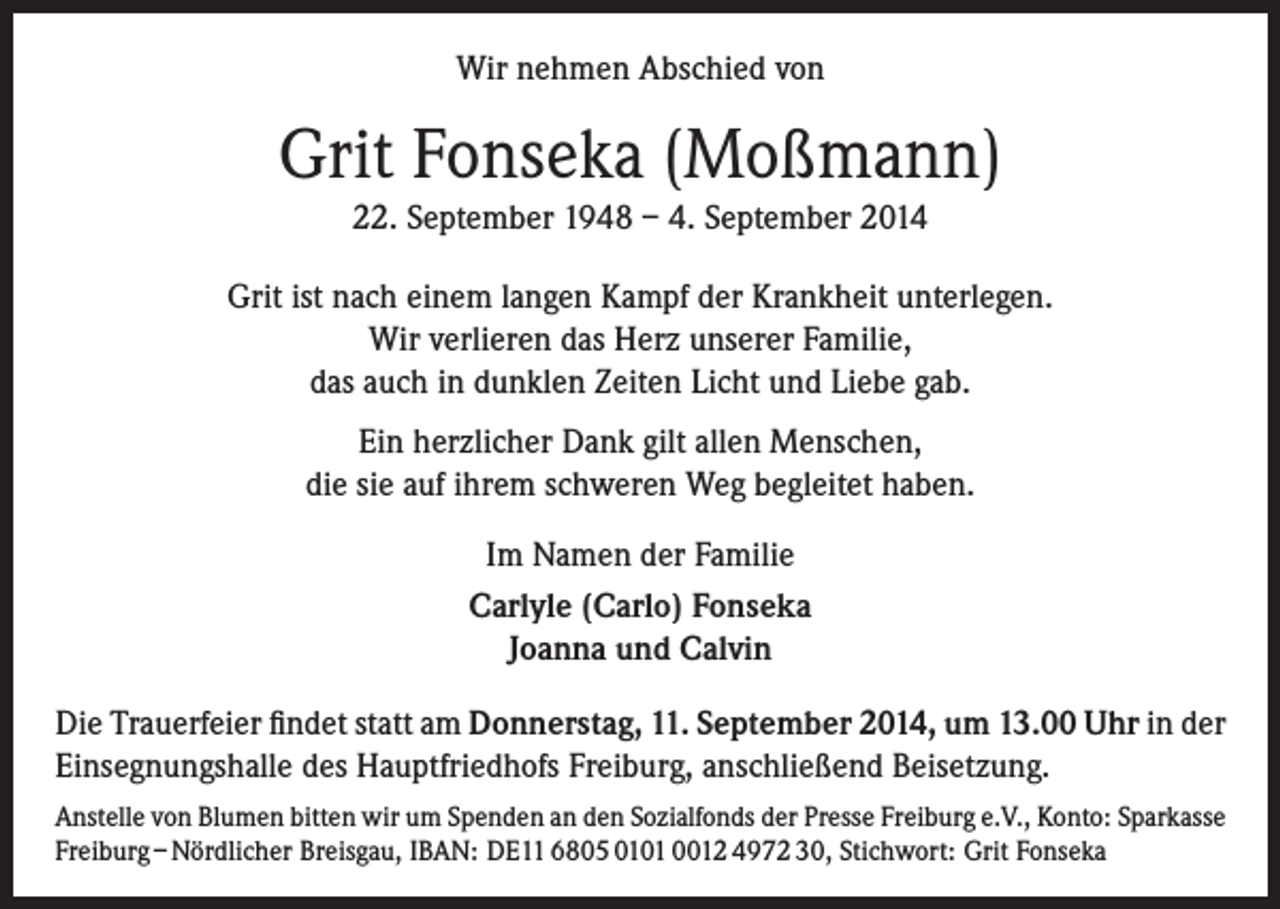<p>Wir nehmen Abschied von</p><p>Grit Fonseka (Moßmann)<br />22. September 1948 – 4. September 2014<br />Grit ist nach einem langen Kampf der Krankheit unterlegen.<br />Wir verlieren das Herz unserer Familie,<br />das auch in dunklen Zeiten Licht und Liebe gab.<br />Ein herzlicher Dank gilt allen Menschen,<br />die sie auf ihrem schweren Weg begleitet haben.<br />Im Namen der Familie<br />Carlyle (Carlo) Fonseka<br />Joanna und Calvin<br />Die Trauerfeier findet statt am Donnerstag, 11. September 2014, um 13.00 Uhr in der<br />Einsegnungshalle des Hauptfriedhofs Freiburg, anschließend Beisetzung.<br />Anstelle von Blumen bitten wir um Spenden an den Sozialfonds der Presse Freiburg e.V., Konto: Sparkasse<br />Freiburg – Nördlicher Breisgau, IBAN: DE11 6805 0101 0012 4972 30, Stichwort: Grit Fonseka</p>