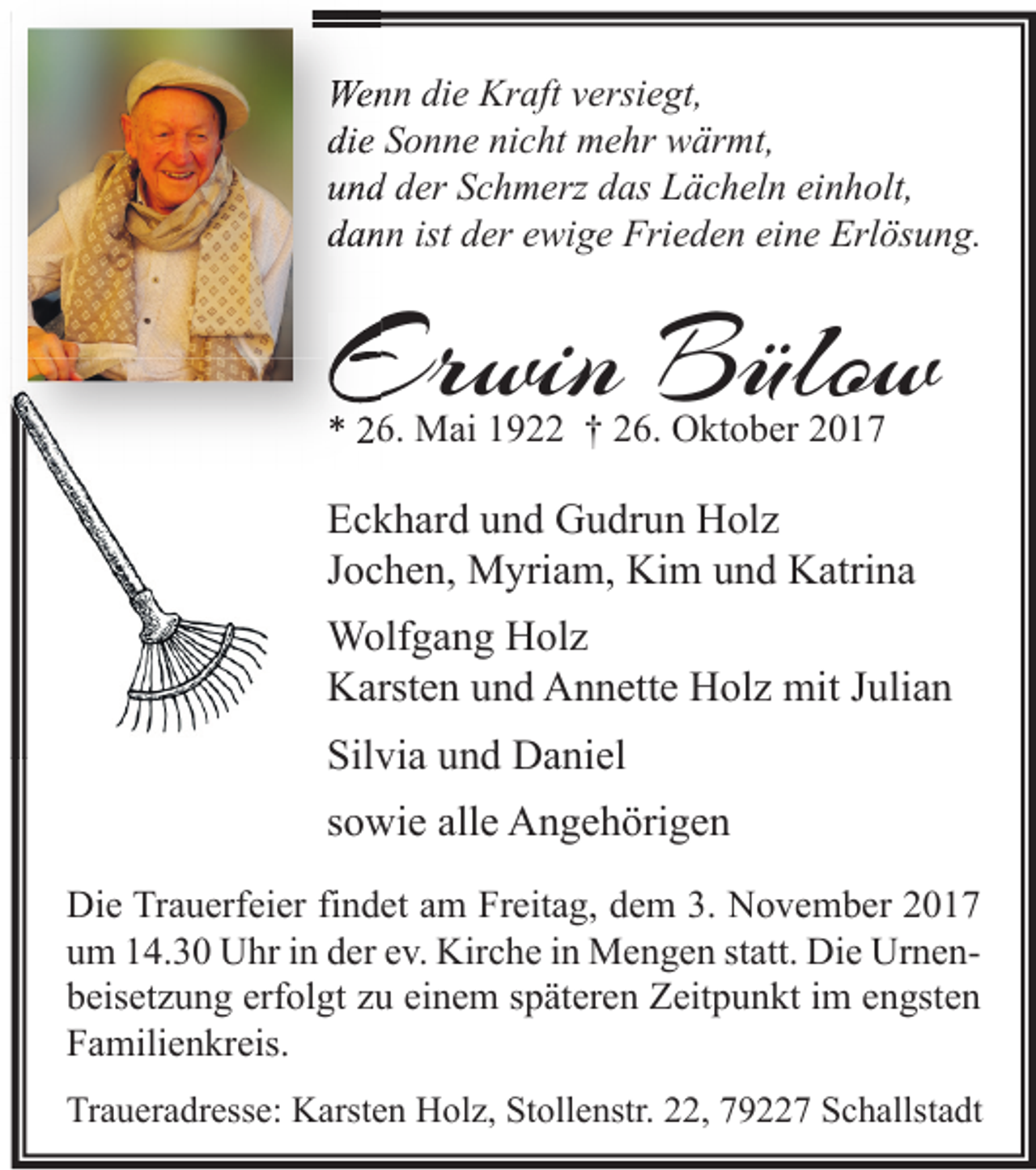 <p>Wenn<br />We<br />n n didie<br />e Kr<br />Kraft<br />aft v versiegt,<br />ersi e gt,<br />die<br />di<br />e SSonne<br />o n n e ni<br />nicht<br />c ht mehr<br />m e hr wärmt,<br />w är mt,<br />uund<br />n d dder<br />er SSchmerz<br />c h m erz ddas<br />as Lächeln<br />L ä c h el n eieinholt,<br />n h olt,<br />ddann<br />a n n ist<br />ist dder<br />er eewige<br />wi g e Frieden<br />Fri e d e n ei<br />eine<br />n e Erlösung.<br />Erl ös u n g.</p><p>Erwin<br />Er<br />win BBülow<br />ülo w<br />** 226.<br />6. Mai<br />M ai 11922<br />9 †† 226.<br />6. Oktober<br />O kt o b er 22</p><p>E c k h ar d uund<br />Eckhard<br />n d Gudrun<br />G u dr u n Holz<br />H ol z<br />JJochen,<br />o c h e n, Myriam,<br />M yri a m, Kim<br />Ki m und<br />u n d Katrina<br />K atri n a<br />WWolfgang<br />olf g a n g HHolz<br />ol z<br />KKarsten<br />arst e n uund<br />n d AAnnette<br />n n ett e HHolz<br />ol z mit<br />mit J Julian<br />uli a n<br />Sil<br />vi a uund<br />n d Daniel<br />D a ni el<br />Silvia<br />ssowie<br />o wi e alle<br />all e Angehörigen<br />A n g e h öri g e n<br />Die<br />Di<br />e TrTrauerfeier<br />a u erf ei er fifindet<br />n d et aam<br />m FrFreitag,<br />eit a g, ddem<br />e m 3.3. NNovember<br />o v e m b er 22<br />uum<br />m 114.30<br />4. 3 0 Uhr<br />U hr iin<br />n dder<br />er eev.<br />v. Kirche<br />Kir c h e iin<br />n Mengen<br />M e n g e n ststatt.<br />att. Die<br />Di e UrnenUr n e n erfolgt<br />einem<br />bbeisetzung<br />eis et z u n g erf<br />ol gt zzu<br />u ei<br />n e m sspäteren<br />p ät er e n Zeitpunkt<br />Z eit p u n kt iim<br />m eengsten<br />n gst e n<br />FFamilienkreis.<br />a mili e n kr eis.<br />Traueradresse:<br />Tr<br />a u er a dr ess e: Karsten<br />K arst e n Holz,<br />H ol z, St<br />Stollenstr.<br />oll e nstr. 222,<br />2, 779227<br />9 7 SSchallstadt<br />c h allst a dt</p>