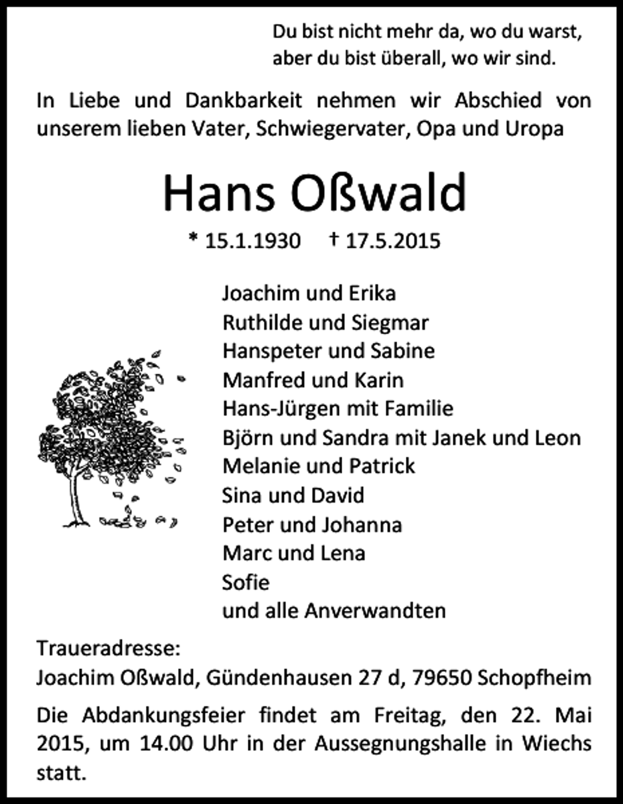 <p>Du bist nicht mehr da, wo du warst,<br />aber du bist überall, wo wir sind.</p><p>In Liebe und Dankbarkeit nehmen wir Abschied von<br />unserem lieben Vater, Schwiegervater, Opa und Uropa</p><p>Hans Oßwald<br />* 15.1.1930</p><p>† 17.5.2015</p><p>Joachim und Erika<br />Ruthilde und Siegmar<br />Hanspeter und Sabine<br />Manfred und Karin<br />Hans-Jürgen mit Familie<br />Björn und Sandra mit Janek und Leon<br />Melanie und Patrick<br />Sina und David<br />Peter und Johanna<br />Marc und Lena<br />Sofie<br />und alle Anverwandten<br />Traueradresse:<br />Joachim Oßwald, Gündenhausen 27 d, 79650 Schopfheim<br />Die Abdankungsfeier findet am Freitag, den 22. Mai<br />2015, um 14.00 Uhr in der Aussegnungshalle in Wiechs<br />statt.</p>