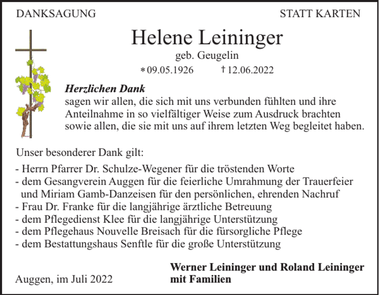 <p>DANKSAGUNG</p><p>STATT KARTEN</p><p>Helene Leininger<br />geb. Geugelin</p><p>† 12.06.2022<br />* 09.05.1926<br />Herzlichen Dank<br />sagen wir allen, die sich mit uns verbunden fühlten und ihre<br />Anteilnahme in so vielfältiger Weise zum Ausdruck brachten<br />sowie allen, die sie mit uns auf ihrem letzten Weg begleitet haben.</p><p>Unser besonderer Dank gilt:<br />- Herrn Pfarrer Dr. Schulze-Wegener für die tröstenden Worte<br />- dem Gesangverein Auggen für die feierliche Umrahmung der Trauerfeier<br />und Miriam Gamb-Danzeisen für den persönlichen, ehrenden Nachruf<br />- Frau Dr. Franke für die langjährige ärztliche Betreuung<br />- dem Pflegedienst Klee für die langjährige Unterstützung<br />- dem Pflegehaus Nouvelle Breisach für die fürsorgliche Pflege<br />- dem Bestattungshaus Senftle für die große Unterstützung<br />Auggen, im Juli 2022</p><p>Werner Leininger und Roland Leininger<br />mit Familien</p>