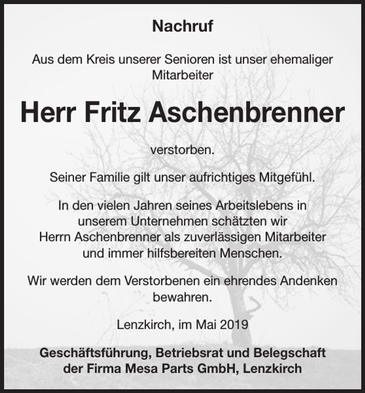 <p>Nachruf<br />Aus dem Kreis unserer Senioren ist unser ehemaliger<br />Mitarbeiter</p><p>Herr Fritz Aschenbrenner<br />verstorben.<br />Seiner Familie gilt unser aufrichtiges Mitgefühl.<br />In den vielen Jahren seines Arbeitslebens in<br />unserem Unternehmen schätzten wir<br />Herrn Aschenbrenner als zuverlässigen Mitarbeiter<br />und immer hilfsbereiten Menschen.<br />Wir werden dem Verstorbenen ein ehrendes Andenken<br />bewahren.<br />Lenzkirch, im Mai 2019<br />Geschäftsführung, Betriebsrat und Belegschaft<br />der Firma Mesa Parts GmbH, Lenzkirch</p>