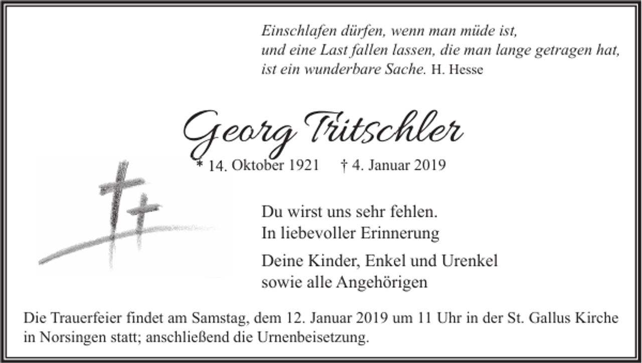 <p>Einschlafen dürfen, wenn man müde ist,<br />und eine Last fallen lassen, die man lange getragen hat,<br />ist ein wunderbare Sache. H. Hesse</p><p>Georg Tritschler<br />* 14. Oktober 1921</p><p>† 4. Januar 2019</p><p>Du wirst uns sehr fehlen.<br />In liebevoller Erinnerung<br />Deine Kinder, Enkel und Urenkel<br />sowie alle Angehörigen<br />Die Trauerfeier findet am Samstag, dem 12. Januar 2019 um 11 Uhr in der St. Gallus Kirche<br />in Norsingen statt; anschließend die Urnenbeisetzung.</p>