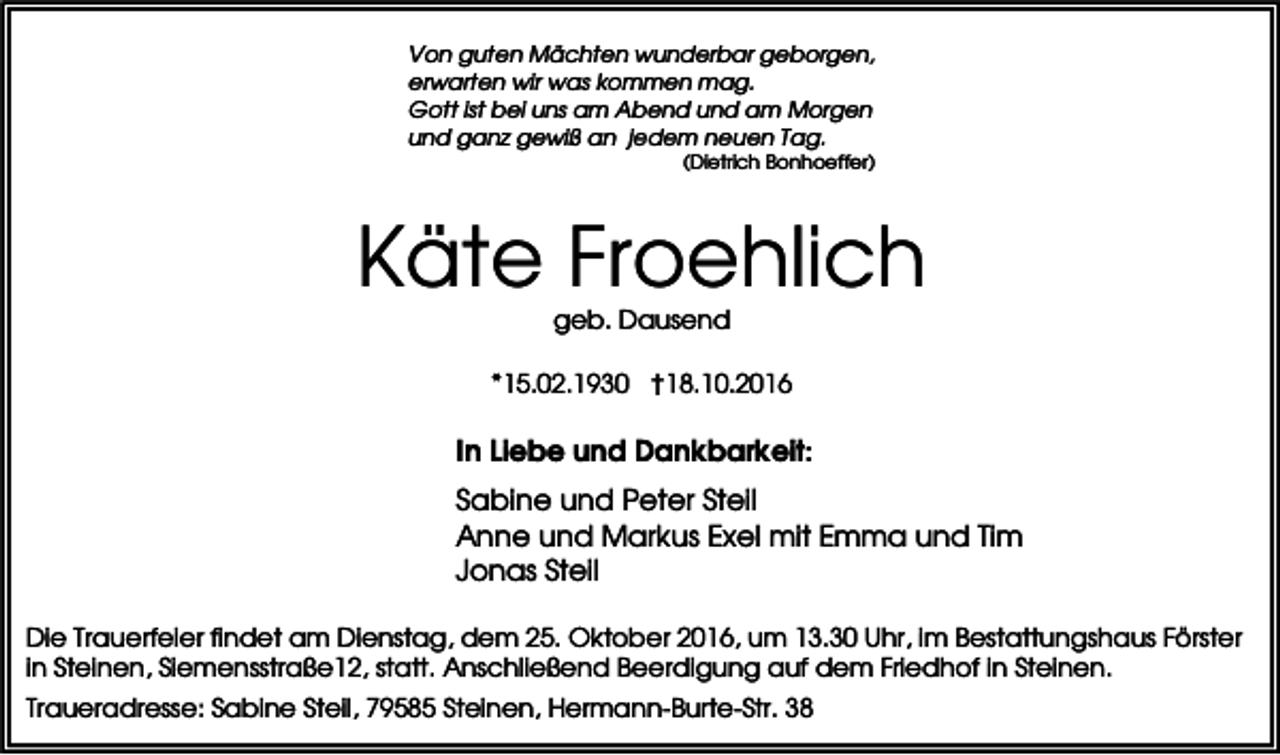 <p>Von guten Mächten wunderbar geborgen,<br />erwarten wir was kommen mag.<br />Gott ist bei uns am Abend und am Morgen<br />und ganz gewiß an jedem neuen Tag.<br />(Dietrich Bonhoeffer)</p><p>Käte Froehlich<br />geb. Dausend<br />*15.02.1930 †18.10.2016</p><p>In Liebe und Dankbarkeit:<br />Sabine und Peter Steil<br />Anne und Markus Exel mit Emma und Tim<br />Jonas Steil<br />Die Trauerfeier findet am Dienstag, dem 25. Oktober 2016, um 13.30 Uhr, im Bestattungshaus Förster<br />in Steinen, Siemensstraße12, statt. Anschließend Beerdigung auf dem Friedhof in Steinen.<br />Traueradresse: Sabine Steil, 79585 Steinen, Hermann-Burte-Str. 38</p>
