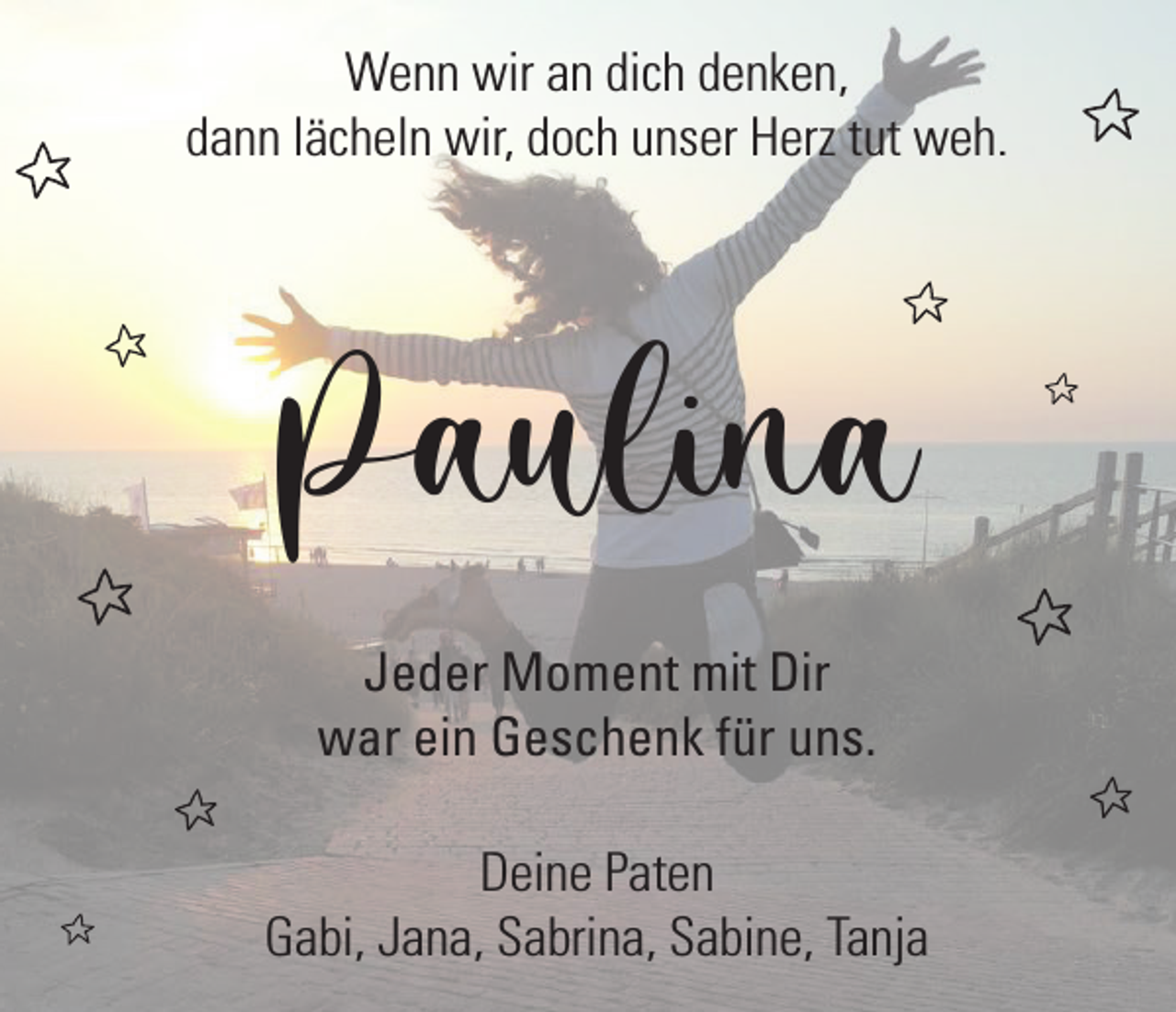 <p>Wenn wir an dich denken,<br />dann lächeln wir, doch unser Herz tut weh.</p><p>Paulina<br />Jeder Moment mit Dir<br />war ein Geschenk für uns.<br />Deine Paten<br />Gabi, Jana, Sabrina, Sabine, Tanja</p>