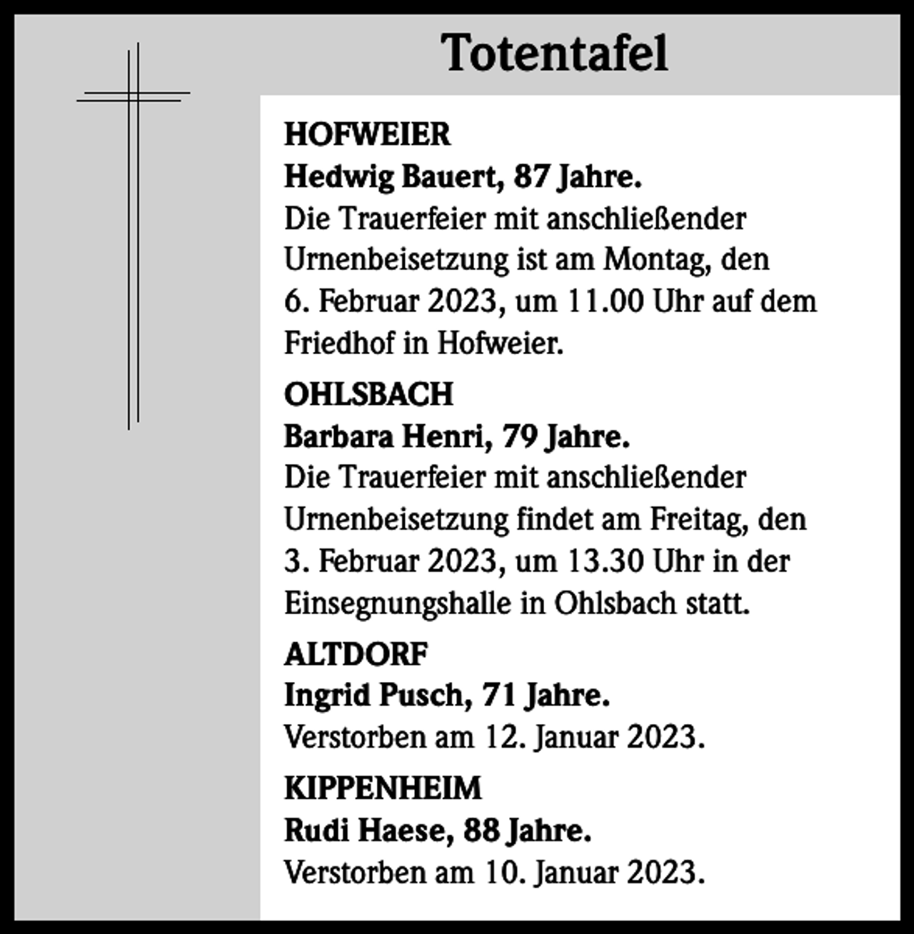 <p>Totentafel<br />Totentafel<br />HOFWEIER<br />Hedwig Bauert, 87 Jahre.<br />Die Trauerfeier mit anschließender<br />­Urnenbeisetzung ist am Montag, den<br />6. Februar 2023, um 11.00 Uhr auf dem<br />Friedhof in Hofweier.<br />OHLSBACH<br />Barbara Henri, 79 Jahre.<br />Die Trauerfeier mit anschließender<br />­Urnenbeisetzung findet am Freitag, den<br />3. Februar 2023, um 13.30 Uhr in der<br />­Einsegnungshalle in Ohlsbach statt.<br />ALTDORF<br />Ingrid Pusch, 71 Jahre.<br />Verstorben am 12. Januar 2023.<br />KIPPENHEIM<br />Rudi Haese, 88 Jahre.<br />Verstorben am 10. Januar 2023.</p>