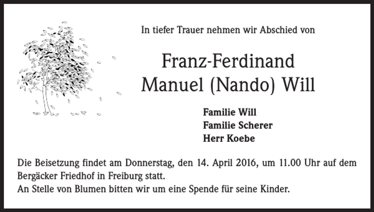 <p>In tiefer Trauer nehmen wir Abschied von</p><p>Franz-Ferdinand<br />Manuel (Nando) Will<br />Familie Will<br />Familie Scherer<br />Herr Koebe<br />Die Beisetzung findet am Donnerstag, den 14. April 2016, um 11.00 Uhr auf dem<br />Bergäcker Friedhof in Freiburg statt.<br />An Stelle von Blumen bitten wir um eine Spende für seine Kinder.</p>