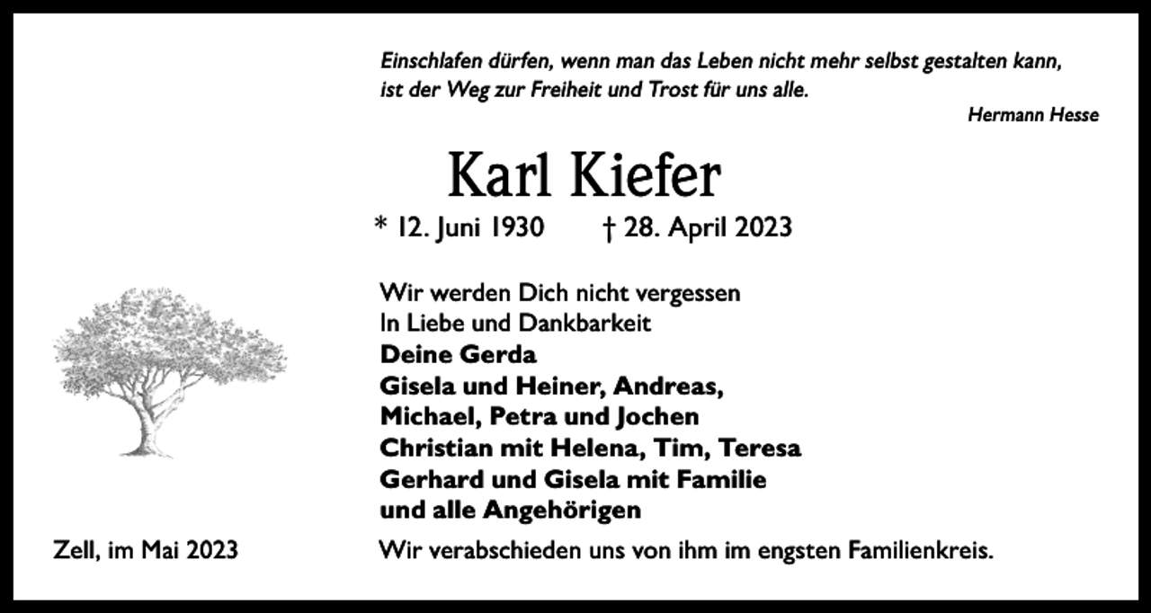 <p>Einschlafen dürfen, wenn man das Leben nicht mehr selbst gestalten kann,<br />ist der Weg zur Freiheit und Trost für uns alle.</p><p>Hermann Hesse</p><p>Karl Kiefer</p><p>* 12. Juni 1930 † 28. April 2023<br />Wir werden Dich nicht vergessen<br />In Liebe und Dankbarkeit<br />Deine Gerda<br />Gisela und Heiner, Andreas,<br />Michael, Petra und Jochen<br />Christian mit Helena, Tim, Teresa<br />Gerhard und Gisela mit Familie<br />und alle Angehörigen<br />Zell, im Mai 2023</p><p>Wir verabschieden uns von ihm im engsten Familienkreis.</p>