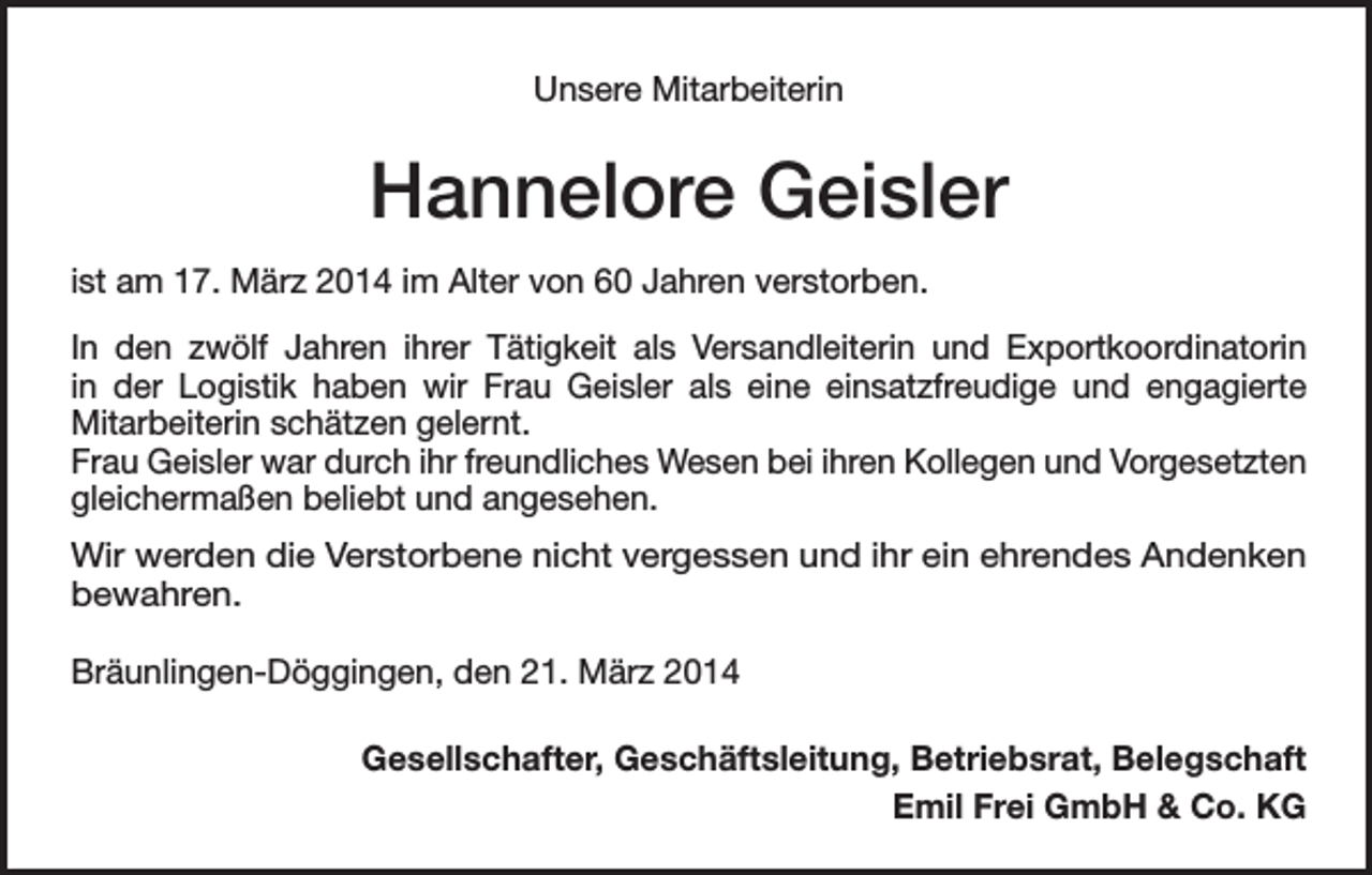<p>Unsere Mitarbeiterin</p><p>Hannelore Geisler<br />ist am 17. März 2014 im Alter von 60 Jahren verstorben.<br />In den zwölf Jahren ihrer Tätigkeit als Versandleiterin und Exportkoordinatorin<br />in der Logistik haben wir Frau Geisler als eine einsatzfreudige und engagierte<br />­Mitarbeiterin schätzen gelernt.<br />Frau Geisler war durch ihr freundliches Wesen bei ihren Kollegen und Vorgesetzten<br />gleichermaßen beliebt und angesehen.<br />Wir werden die Verstorbene nicht vergessen und ihr ein ehrendes Andenken<br />­bewahren.<br />Bräunlingen-Döggingen, den 21. März 2014<br />Gesellschafter, Geschäftsleitung, Betriebsrat, Belegschaft<br />Emil Frei GmbH &amp; Co. KG</p>