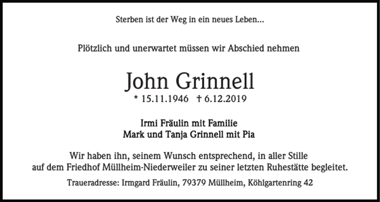 <p>Sterben ist der Weg in ein neues Leben...</p><p>Plötzlich und unerwartet müssen wir Abschied nehmen</p><p>John Grinnell<br />* 15.11.1946 † 6.12.2019</p><p>Wir haben ihn, seinem Wunsch entsprechend, in aller Stille<br />auf dem Friedhof Müllheim-Niederweiler zu seiner letzten Ruhestätte begleitet.<br />Traueradresse: Irmgard Fräulin, 79379 Müllheim, Köhlgartenring 42</p>