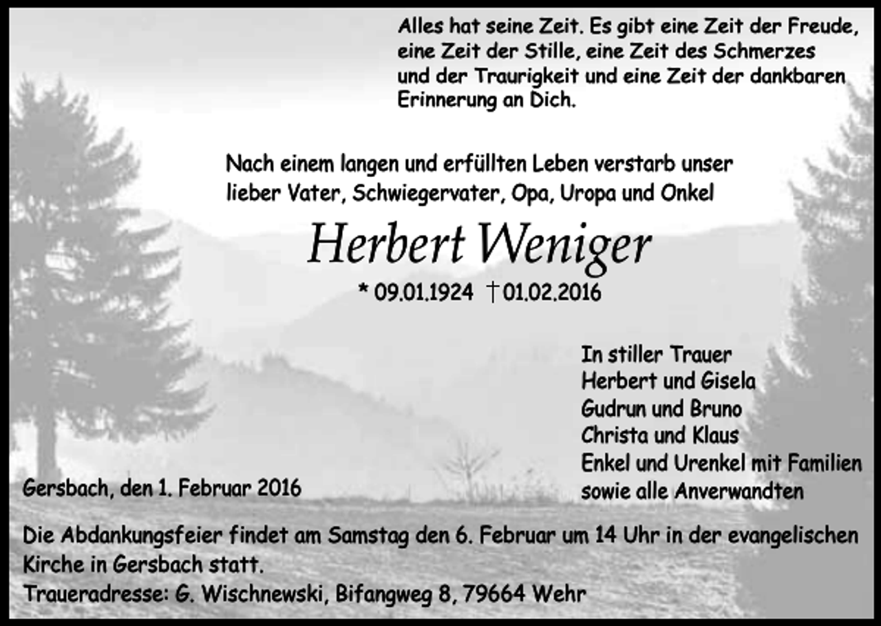 <p>Alles hat seine Zeit. Es gibt eine Zeit der Freude,<br />eine Zeit der Stille, eine Zeit des Schmerzes<br />und der Traurigkeit und eine Zeit der dankbaren<br />Erinnerung an Dich.</p><p>Nach einem langen und erfüllten Leben verstarb unser<br />lieber Vater, Schwiegervater, Opa, Uropa und Onkel</p><p>Herbert Weniger<br />* 09.01.1924</p><p>Gersbach, den 1. Februar 2016</p><p>01.02.2016</p><p>In stiller Trauer<br />Herbert und Gisela<br />Gudrun und Bruno<br />Christa und Klaus<br />Enkel und Urenkel mit Familien<br />sowie alle Anverwandten</p><p>Die Abdankungsfeier findet am Samstag den 6. Februar um 14 Uhr in der evangelischen<br />Kirche in Gersbach statt.<br />Traueradresse: G. Wischnewski, Bifangweg 8, 79664 Wehr</p>