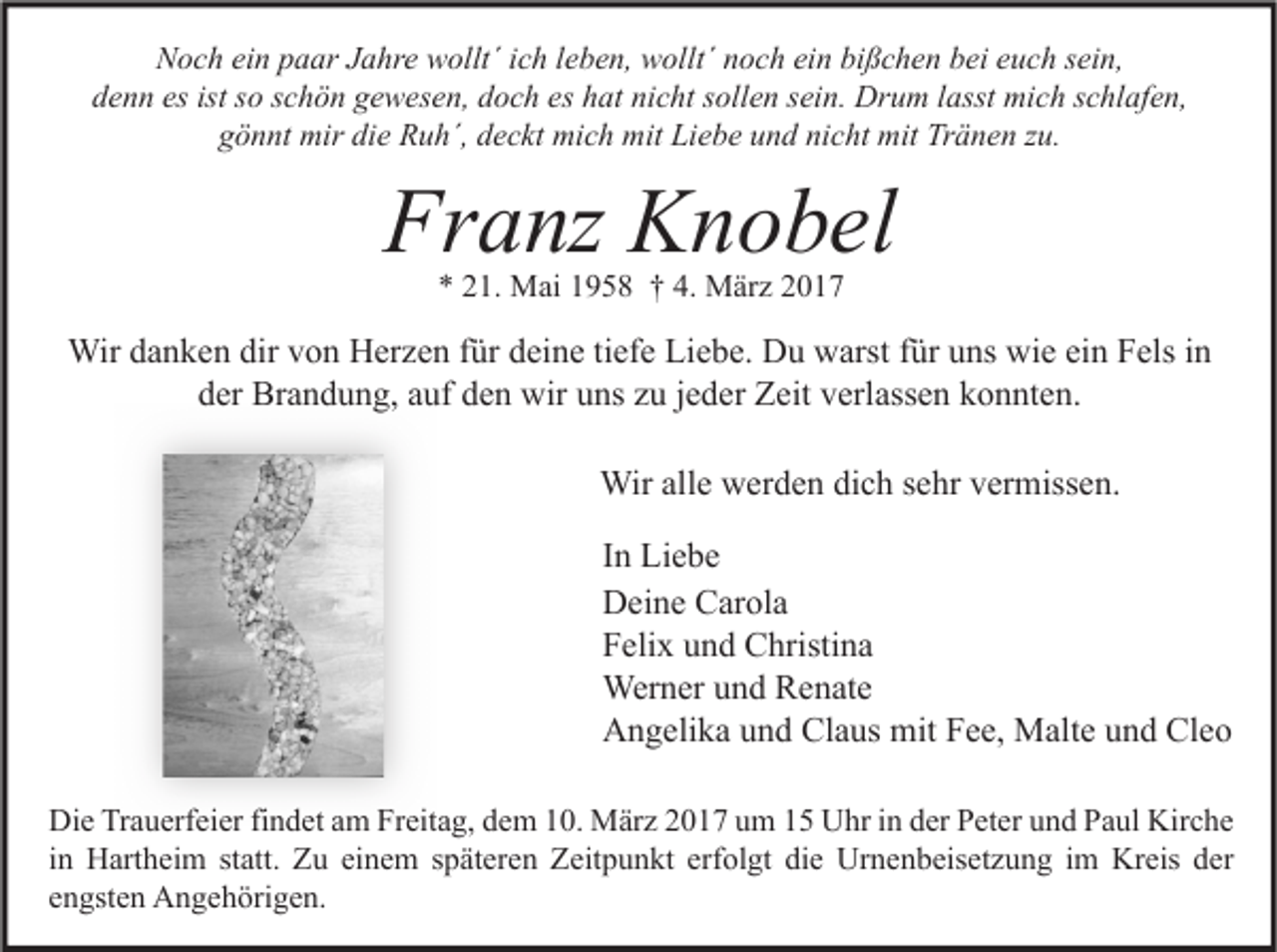 <p>Noch ein paar Jahre wollt´ ich leben, wollt´ noch ein bißchen bei euch sein,<br />denn es ist so schön gewesen, doch es hat nicht sollen sein. Drum lasst mich schlafen,<br />gönnt mir die Ruh´, deckt mich mit Liebe und nicht mit Tränen zu.</p><p>Franz Knobel<br />* 21. Mai 1958 † 4. März 2017</p><p>Wir danken dir von Herzen für deine tiefe Liebe. Du warst für uns wie ein Fels in<br />der Brandung, auf den wir uns zu jeder Zeit verlassen konnten.<br />Wir alle werden dich sehr vermissen.<br />In Liebe<br />Deine Carola<br />Felix und Christina<br />Werner und Renate<br />Angelika und Claus mit Fee, Malte und Cleo<br />Die Trauerfeier findet am Freitag, dem 10. März 2017 um 15 Uhr in der Peter und Paul Kirche<br />in Hartheim statt. Zu einem späteren Zeitpunkt erfolgt die Urnenbeisetzung im Kreis der<br />engsten Angehörigen.</p>