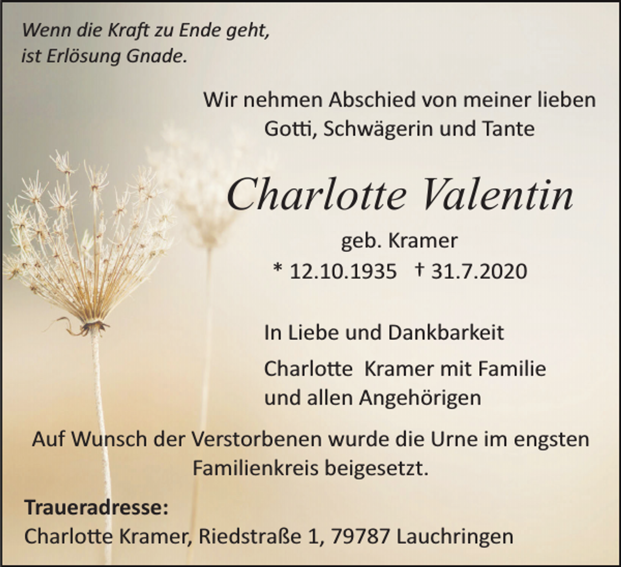 <p>Wenn die Kra� zu Ende geht,<br />ist Erlösung Gnade.</p><p>Wir nehmen Abschied von meiner lieben<br />Go�, Schwägerin und Tante</p><p>Charlotte Valentin<br />geb. Kramer<br />* 12.10.1935 † 31.7.2020<br />In Liebe und Dankbarkeit<br />Charlo�e Kramer mit Familie<br />und allen Angehörigen<br />Auf Wunsch der Verstorbenen wurde die Urne im engsten<br />Familienkreis beigesetzt.<br />Traueradresse:<br />Charlo�e Kramer, Riedstraße 1, 79787 Lauchringen</p>
