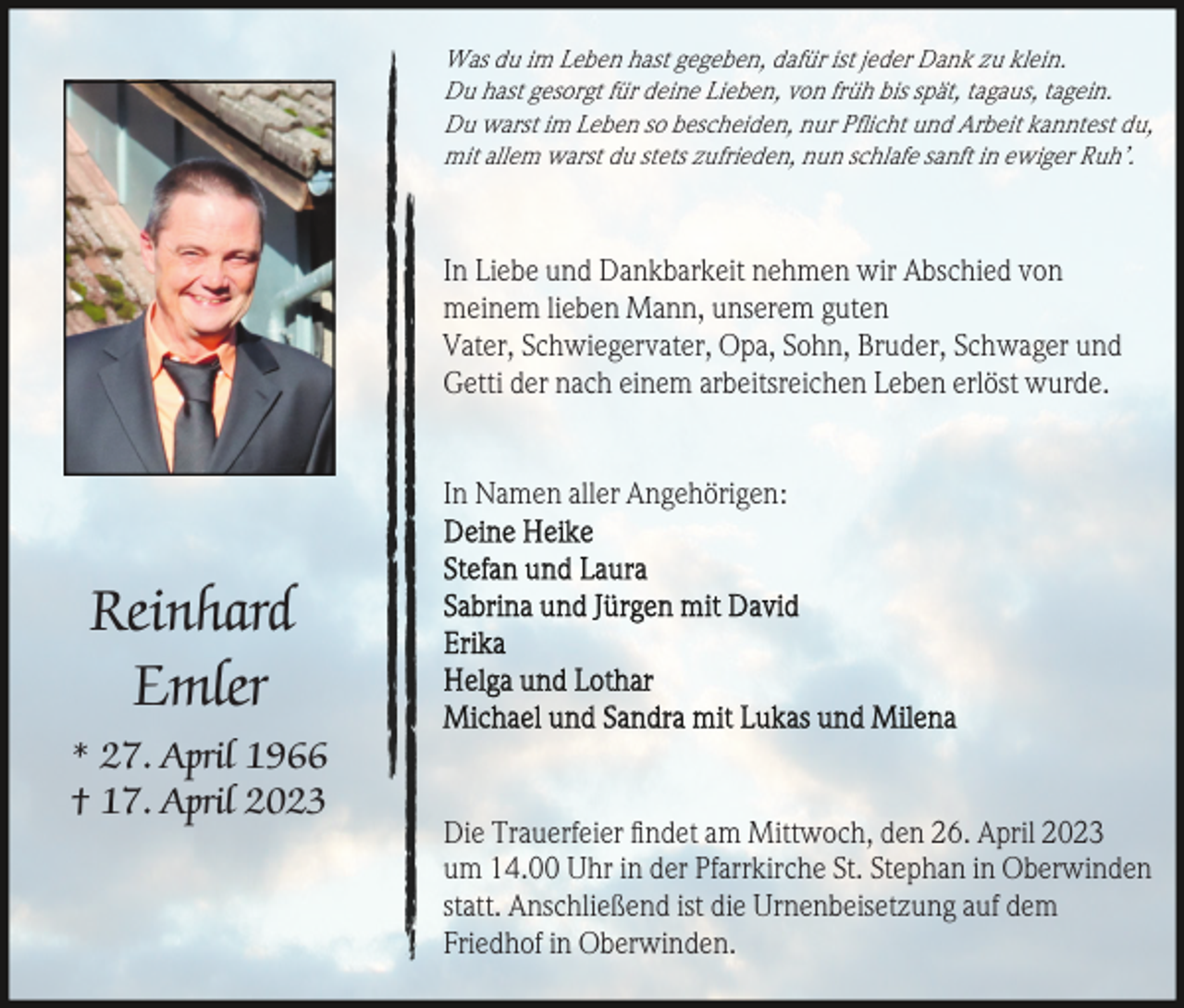 <p>Was du im Leben hast gegeben, dafür ist jeder Dank zu klein.<br />Du hast gesorgt für deine Lieben, von früh bis spät, tagaus, tagein.<br />Du warst im Leben so bescheiden, nur Pﬂicht und Arbeit kanntest du,<br />mit allem warst du stets zufrieden, nun schlafe sanft in ewiger Ruh’.</p><p>In Liebe und Dankbarkeit nehmen wir Abschied von<br />meinem lieben Mann, unserem guten<br />Vater, Schwiegervater, Opa, Sohn, Bruder, Schwager und<br />Getti der nach einem arbeitsreichen Leben erlöst wurde.<br />In Namen aller Angehörigen:</p><p>Reinhard<br />Emler<br />* 27. April 1966<br />† 17. April 2023</p><p>Die Trauerfeier ﬁndet am Mittwoch, den 26. April 2023<br />um 14.00 Uhr in der Pfarrkirche St. Stephan in Oberwinden<br />statt. Anschließend ist die Urnenbeisetzung auf dem<br />Friedhof in Oberwinden.</p>
