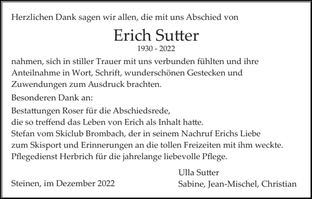 <p>Herzlichen Dank sagen wir allen, die mit uns Abschied von</p><p>Erich Sutter<br />1930 ­ 2022</p><p>nahmen, sich in stiller Trauer mit uns verbunden fühlten und ihre<br />Anteilnahme in Wort, Schrift, wunderschönen Gestecken und<br />Zuwendungen zum Ausdruck brachten.</p><p>Besonderen Dank an:<br />Bestattungen Roser für die Abschiedsrede,<br />die so treﬀend das Leben von Erich als Inhalt hatte.<br />Stefan vom Skiclub Brombach, der in seinem Nachruf Erichs Liebe<br />zum Skisport und Erinnerungen an die tollen Freizeiten mit ihm weckte.<br />Pﬂegedienst Herbrich für die jahrelange liebevolle Pﬂege.</p><p>Steinen, im Dezember 2022</p><p>Ulla Sutter<br />Sabine, Jean­Mischel, Christian</p>