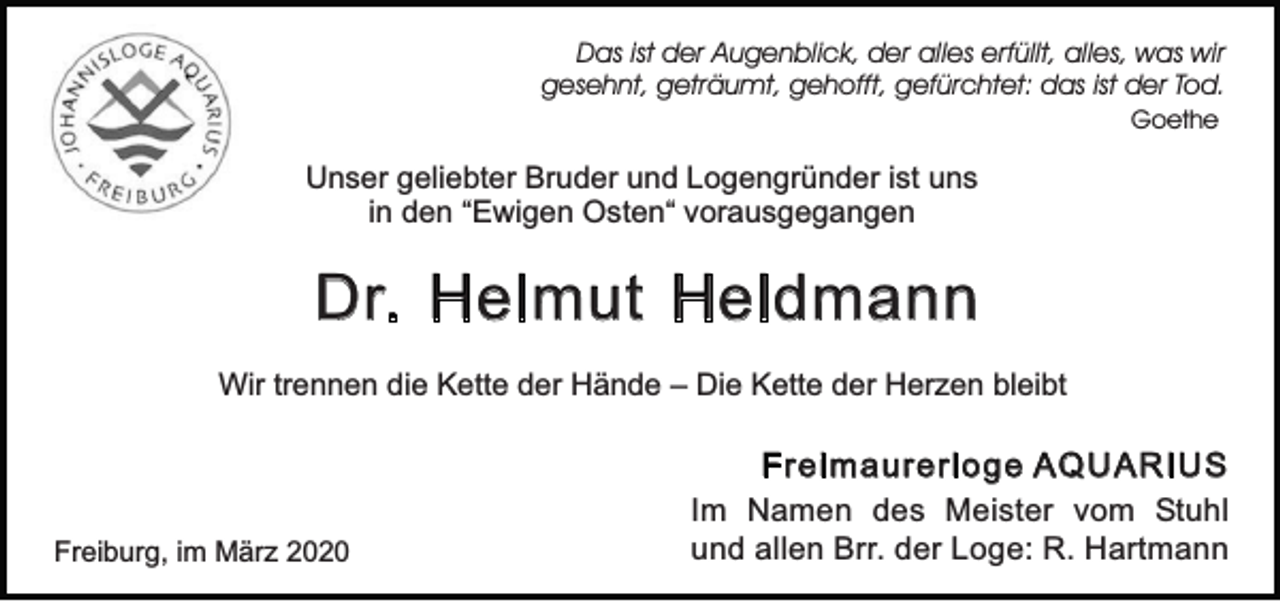 <p>Das ist der Augenblick, der alles erfüllt, alles, was wir<br />gesehnt, geträumt, gehofft, gefürchtet: das ist der Tod.<br />Goethe</p><p>Unser geliebter Bruder und Logengründer ist uns<br />in den “Ewigen Osten“ vorausgegangen</p><p>Dr. Helmut Heldmann<br />Wir trennen die Kette der Hände – Die Kette der Herzen bleibt</p><p>Freiburg, im März 2020</p><p>Freimaurerloge AQUARIUS<br />Im Namen des Meister vom Stuhl<br />und allen Brr. der Loge: R. Hartmann</p>