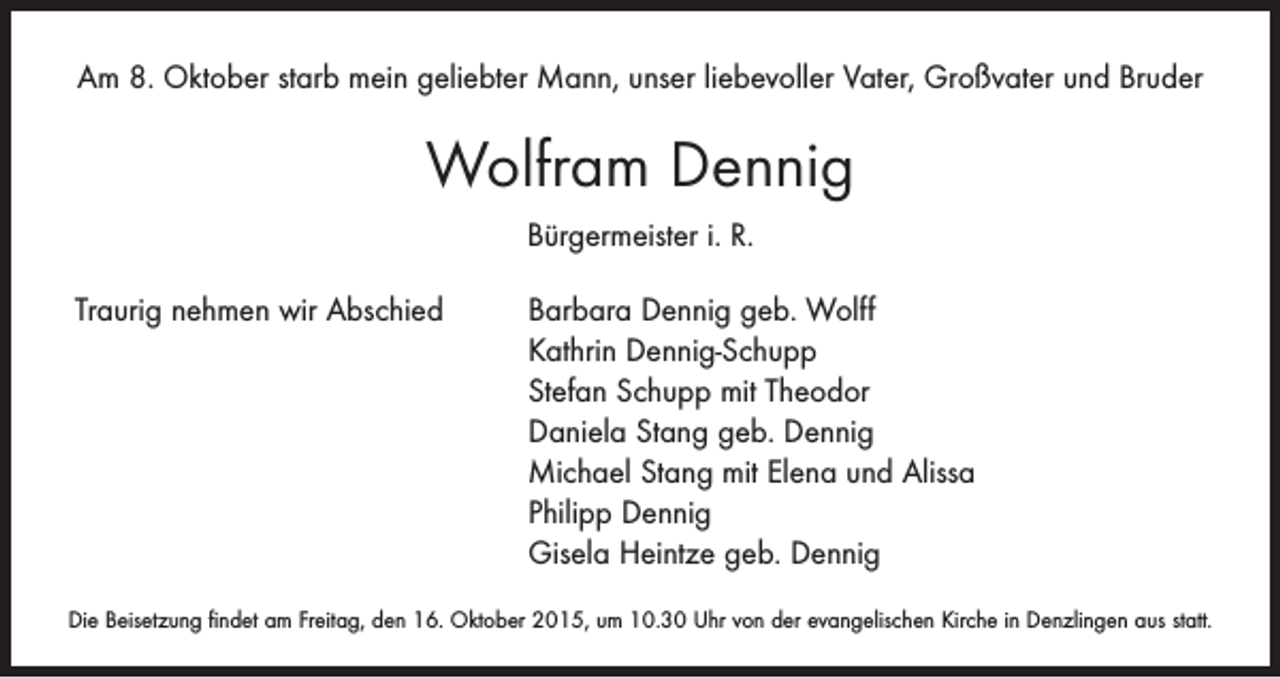 <p>Am 8. Oktober starb mein geliebter Mann, unser liebevoller Vater, Großvater und Bruder</p><p>Wolfram Dennig<br />Bürgermeister i. R.<br />Traurig nehmen wir Abschied Barbara Dennig geb. Wolff<br />Kathrin Dennig-Schupp<br />Stefan Schupp mit Theodor<br />Daniela Stang geb. Dennig<br />Michael Stang mit Elena und Alissa<br />Philipp Dennig<br />Gisela Heintze geb. Dennig<br />Die Beisetzung findet am Freitag, den 16. Oktober 2015, um 10.30 Uhr von der evangelischen Kirche in Denzlingen aus statt.</p>
