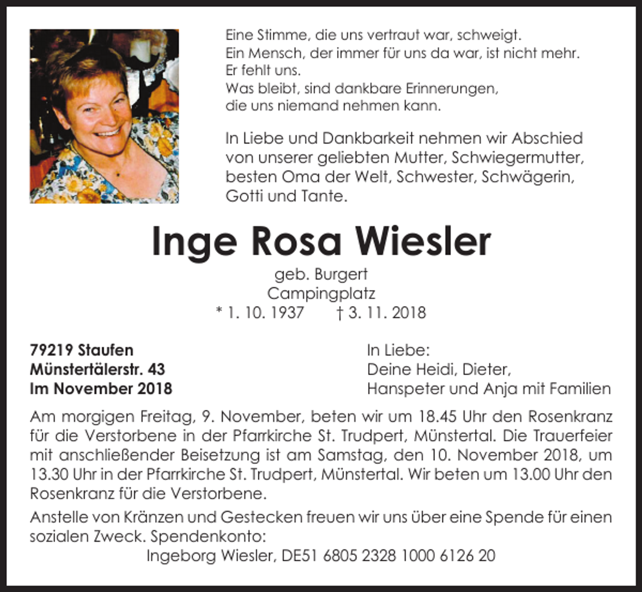<p>Eine Stimme, die uns vertraut war, schweigt.<br />Ein Mensch, der immer für uns da war, ist nicht mehr.<br />Er fehlt uns.<br />Was bleibt, sind dankbare Erinnerungen,<br />die uns niemand nehmen kann.</p><p>In Liebe und Dankbarkeit nehmen wir Abschied<br />von unserer g<br />­ eliebten Mutter, Schwiegermutter,<br />besten Oma der Welt, Schwester, Schwägerin,<br />Gotti und Tante.</p><p>Inge Rosa Wiesler<br />geb. Burgert<br />Campingplatz<br />* 1. 10. 1937 † 3. 11. 2018</p><p>79219 Staufen<br />Münstertälerstr. 43<br />Im November 2018</p><p>In Liebe:<br />Deine Heidi, Dieter,<br />Hanspeter und Anja mit Familien</p><p>Am morgigen Freitag, 9. November, beten wir um 18.45 Uhr den Rosenkranz<br />für die Verstorbene in der Pfarrkirche St. Trudpert, Münstertal. Die Trauerfeier<br />mit anschließender Beisetzung ist am Samstag, den 10. November 2018, um<br />13.30 Uhr in der Pfarrkirche St. Trudpert, Münstertal. Wir b<br />­ eten um 13.00 Uhr den<br />Rosenkranz für die Verstorbene.<br />Anstelle von Kränzen und Gestecken freuen wir uns über eine Spende für e<br />­ inen<br />­sozialen Zweck. Spendenkonto:<br />Ingeborg Wiesler, DE51 6805 2328 1000 6126 20</p>