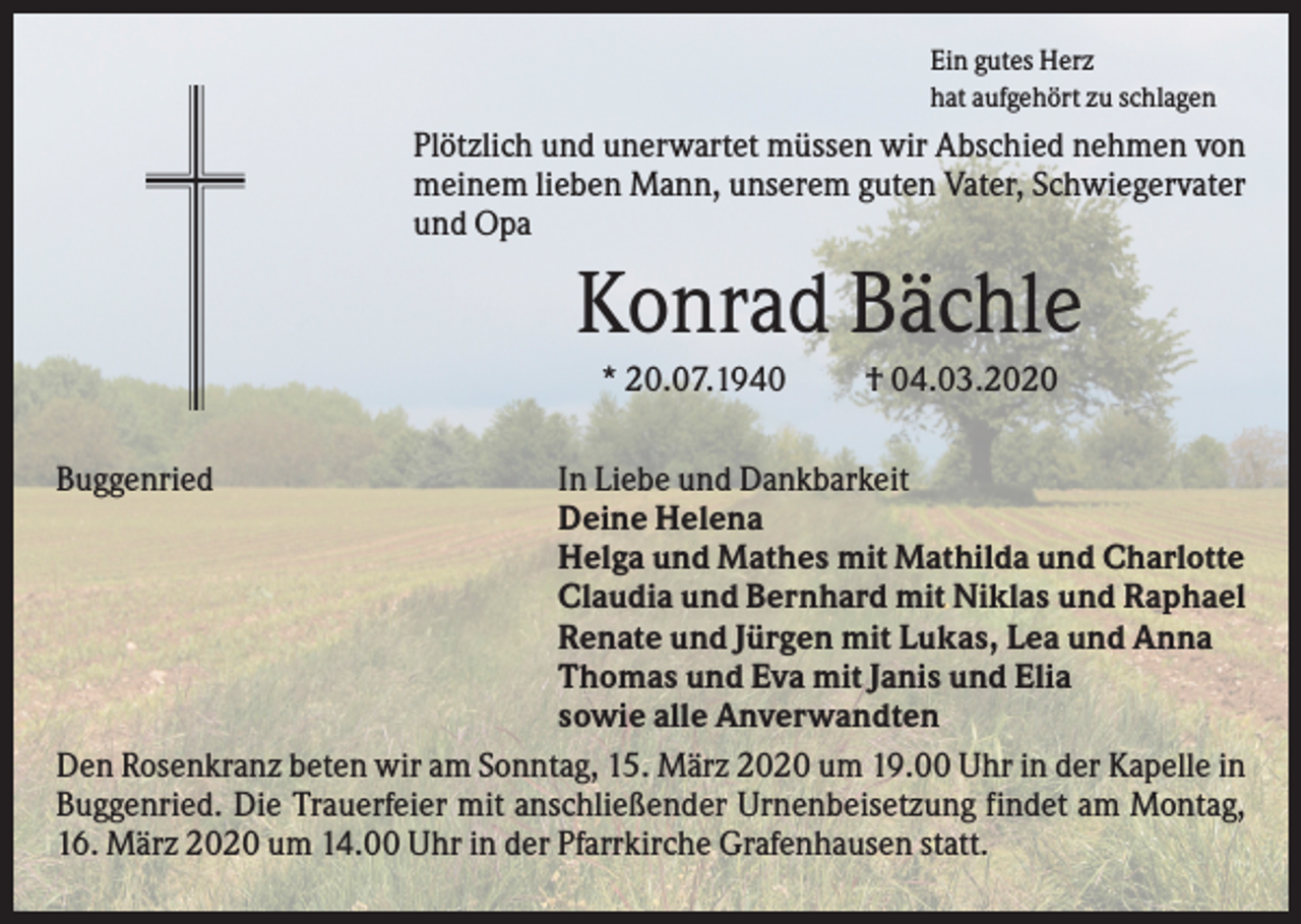 <p>Ein gutes Herz<br />hat aufgehört zu schlagen</p><p>Plötzlich und unerwartet müssen wir Abschied nehmen von<br />meinem lieben Mann, unserem guten Vater, Schwiegervater<br />und Opa</p><p>Konrad Bächle<br />* 20.07.1940<br />Buggenried</p><p>† 04.03.2020</p><p>In Liebe und Dankbarkeit<br />Deine Helena<br />Helga und Mathes mit Mathilda und Charlotte<br />Claudia und Bernhard mit Niklas und Raphael<br />Renate und Jürgen mit Lukas, Lea und Anna<br />Thomas und Eva mit Janis und Elia<br />sowie alle Anverwandten<br />Den Rosenkranz beten wir am Sonntag, 15. März 2020 um 19.00 Uhr in der Kapelle in<br />Buggenried. Die Trauerfeier mit anschließender Urnenbeisetzung findet am Montag,<br />16. März 2020 um 14.00 Uhr in der Pfarrkirche Grafenhausen statt.</p>