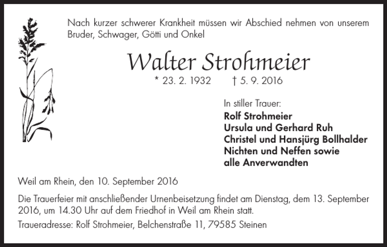 <p>Nach kurzer schwerer Krankheit müssen wir Abschied nehmen von unserem<br />Bruder, Schwager, Götti und Onkel</p><p>Walter Strohmeier<br />* 23. 2. 1932 † 5. 9. 2016</p><p>In stiller Trauer:<br />Rolf Strohmeier<br />Ursula und Gerhard Ruh<br />Christel und Hansjürg Bollhalder<br />Nichten und Neffen sowie<br />alle Anverwandten<br />Weil am Rhein, den 10. September 2016<br />Die Trauerfeier mit anschließender Urnenbeisetzung findet am Dienstag, dem 13. September<br />2016, um 14.30 Uhr auf dem Friedhof in Weil am Rhein statt.<br />Traueradresse: Rolf Strohmeier, Belchenstraße 11, 79585 Steinen</p>
