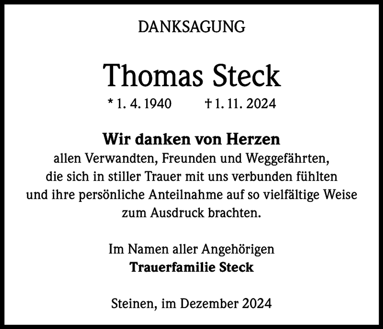 <p>DANKSAGUNG</p><p>Thomas Steck<br />* 1. 4. 1940</p><p>† 1. 11. 2024</p><p>Wir danken von Herzen<br />allen Verwandten, Freunden und Weggefährten,<br />die sich in stiller Trauer mit uns verbunden fühlten<br />und ihre persönliche Anteilnahme auf so vielfältige Weise<br />zum Ausdruck brachten.<br />Im Namen aller Angehörigen<br />Trauerfamilie Steck<br />Steinen, im Dezember 2024</p>