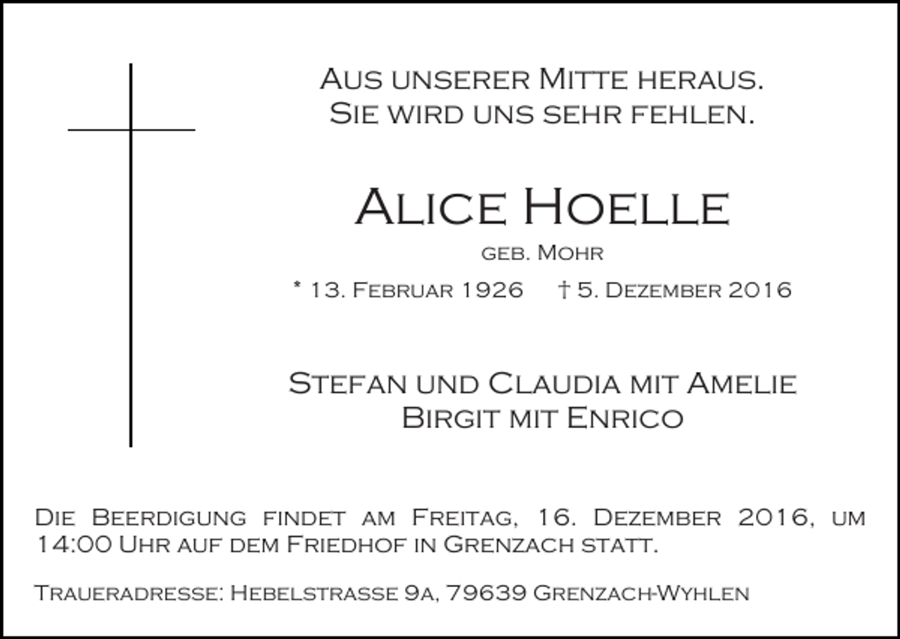<p>Aus unserer Mitte heraus.<br />Sie wird uns sehr fehlen.</p><p>Alice Hoelle<br />geb. Mohr<br />* 13. Februar 1926</p><p>† 5. Dezember 2016</p><p>Stefan und Claudia mit Amelie<br />Birgit mit Enrico<br />Die Beerdigung findet am Freitag, 16. Dezember 2016, um<br />14:00 Uhr auf dem Friedhof in Grenzach statt.<br />Traueradresse: Hebelstraße 9a, 79639 Grenzach-Wyhlen</p>