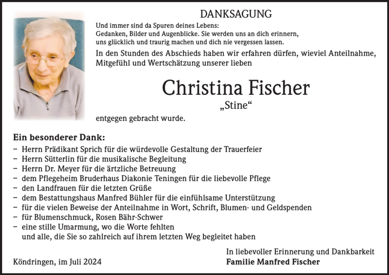 <p>DANKSAGUNG<br />Und immer sind da Spuren deines Lebens:<br />Gedanken, Bilder und Augenblicke. Sie werden uns an dich erinnern,<br />uns glücklich und traurig machen und dich nie vergessen lassen.</p><p>In den Stunden des Abschieds haben wir erfahren dürfen, wieviel Anteilnahme,<br />Mitgefühl und Wertschätzung unserer lieben</p><p>Christina Fischer<br />„Stine“</p><p>entgegen gebracht wurde.</p><p>Ein besonderer Dank:<br />– Herrn Prädikant Sprich für die würdevolle Gestaltung der Trauerfeier<br />– Herrn Sütterlin für die musikalische Begleitung<br />– Herrn Dr. Meyer für die ärtzliche Betreuung<br />– dem Pflegeheim Bruderhaus Diakonie Teningen für die liebevolle Pflege<br />– den Landfrauen für die letzten Grüße<br />– dem Bestattungshaus Manfred Bühler für die einfühlsame Unterstützung<br />– für die vielen Beweise der Anteilnahme in Wort, Schrift, Blumen- und Geldspenden<br />– für Blumenschmuck, Rosen Bähr-Schwer<br />– eine stille Umarmung, wo die Worte fehlten<br />und alle, die Sie so zahlreich auf ihrem letzten Weg begleitet haben</p><p>Köndringen, im Juli 2024</p><p>In liebevoller Erinnerung und Dankbarkeit<br />Familie Manfred Fischer</p>