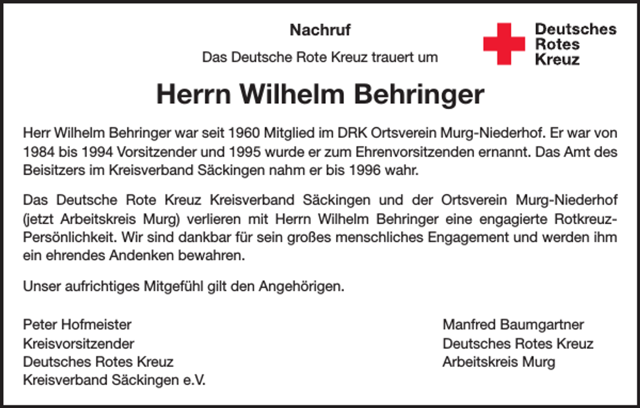 <p>Nachruf<br />Das Deutsche Rote Kreuz trauert um</p><p>Herrn Wilhelm Behringer<br />Herr Wilhelm Behringer war seit 1960 Mitglied im DRK Ortsverein Murg-Niederhof. Er war von<br />1984 bis 1994 Vorsitzender und 1995 wurde er zum Ehrenvorsitzenden ernannt. Das Amt des<br />Beisitzers im Kreisverband Säckingen nahm er bis 1996 wahr.<br />Das Deutsche Rote Kreuz Kreisverband Säckingen und der Ortsverein Murg-Niederhof<br />(jetzt Arbeitskreis Murg) verlieren mit Herrn Wilhelm Behringer eine engagierte RotkreuzPersönlichkeit. Wir sind dankbar für sein großes menschliches Engagement und werden ihm<br />ein ehrendes Andenken bewahren.<br />Unser aufrichtiges Mitgefühl gilt den Angehörigen.<br />Peter Hofmeister<br />Kreisvorsitzender<br />Deutsches Rotes Kreuz<br />Kreisverband Säckingen e.V.</p><p>Manfred Baumgartner<br />Deutsches Rotes Kreuz<br />Arbeitskreis Murg</p>