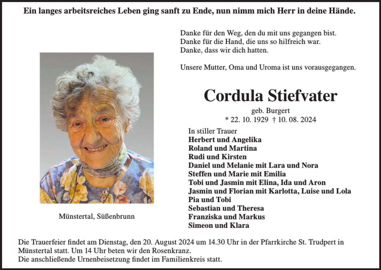 <p>Ein langes arbeitsreiches Leben ging sanft zu Ende, nun nimm mich Herr in deine Hände.<br />Danke für den Weg, den du mit uns gegangen bist.<br />Danke für die Hand, die uns so hilfreich war.<br />Danke, dass wir dich hatten.<br />Unsere Mutter, Oma und Uroma ist uns vorausgegangen.</p><p>Cordula Stiefvater</p><p>Münstertal, Süßenbrunn</p><p>geb. Burgert<br />* 22. 10. 1929 † 10. 08. 2024<br />In stiller Trauer<br />Herbert und Angelika<br />Roland und Martina<br />Rudi und Kirsten<br />Daniel und Melanie mit Lara und Nora<br />Steffen und Marie mit Emilia<br />Tobi und Jasmin mit Elina, Ida und Aron<br />Jasmin und Florian mit Karlotta, Luise und Lola<br />Pia und Tobi<br />Sebastian und Theresa<br />Franziska und Markus<br />Simeon und Klara</p><p>Die Trauerfeier findet am Dienstag, den 20. August 2024 um 14.30 Uhr in der Pfarrkirche St. Trudpert in<br />Münstertal statt. Um 14 Uhr beten wir den Rosenkranz.<br />Die anschließende Urnenbeisetzung findet im Familienkreis statt.</p>