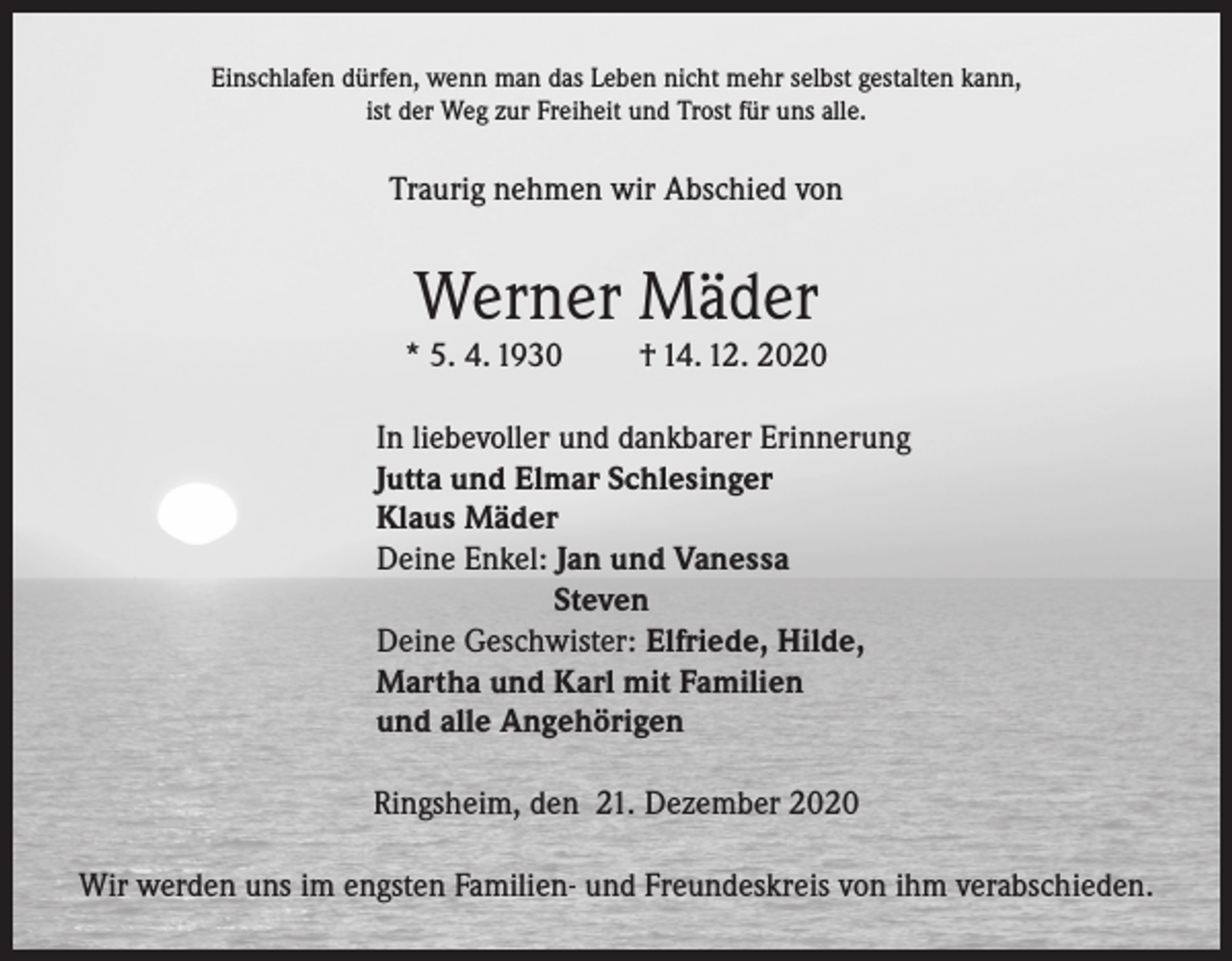 <p>Einschlafen dürfen, wenn man das Leben nicht mehr selbst gestalten kann,<br />ist der Weg zur Freiheit und Trost für uns alle.</p><p>Traurig nehmen wir Abschied von</p><p>Werner Mäder</p><p>* 5. 4. 1930</p><p>† 14. 12. 2020</p><p>In liebevoller und dankbarer Erinnerung<br />Jutta und Elmar Schlesinger<br />Klaus Mäder<br />Deine Enkel: Jan und Vanessa<br />Steven<br />Deine Geschwister: Elfriede, Hilde,<br />Martha und Karl mit Familien<br />und alle Angehörigen<br />Ringsheim, den 21. Dezember 2020<br />Wir werden uns im engsten Familien- und Freundeskreis von ihm verabschieden.</p>