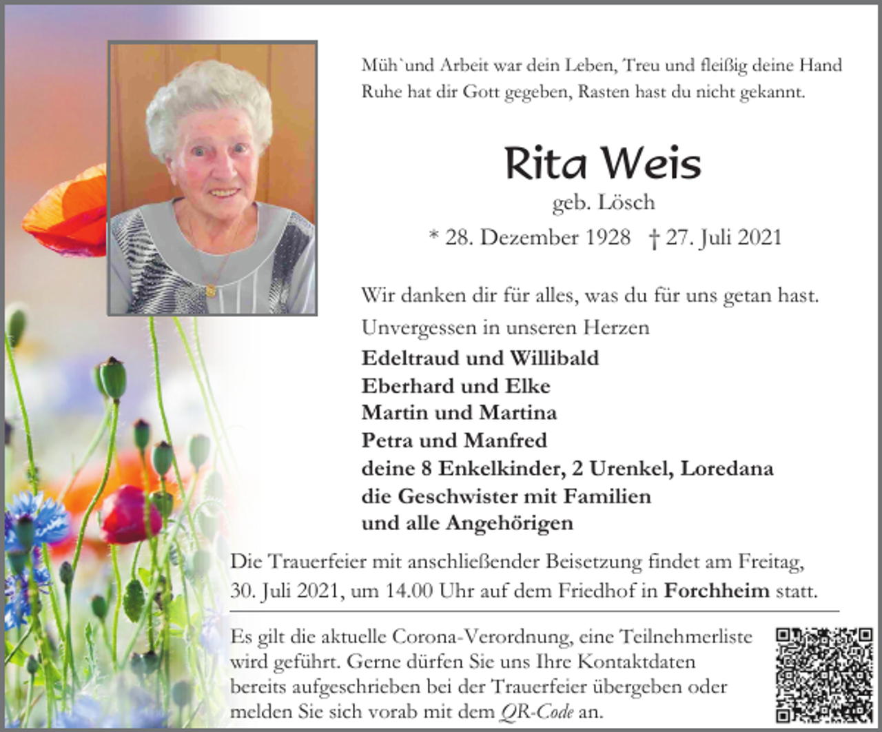 <p>Müh`und Arbeit war dein Leben, Treu und fleißig deine Hand<br />Ruhe hat dir Gott gegeben, Rasten hast du nicht gekannt.</p><p>Rita Weis<br />geb. Lösch<br />* 28. Dezember 1928 † 27. Juli 2021<br />Wir danken dir für alles, was du für uns getan hast.<br />Unvergessen in unseren Herzen<br />Edeltraud und Willibald<br />Eberhard und Elke<br />Martin und Martina<br />Petra und Manfred<br />deine 8 Enkelkinder, 2 Urenkel, Loredana<br />die Geschwister mit Familien<br />und alle Angehörigen<br />Die Trauerfeier mit anschließender Beisetzung findet am Freitag,<br />30. Juli 2021, um 14.00 Uhr auf dem Friedhof in Forchheim statt.<br />Es gilt die aktuelle Corona-Verordnung, eine Teilnehmerliste<br />wird geführt. Gerne dürfen Sie uns Ihre Kontaktdaten<br />bereits aufgeschrieben bei der Trauerfeier übergeben oder<br />melden Sie sich vorab mit dem QR-Code an.</p>