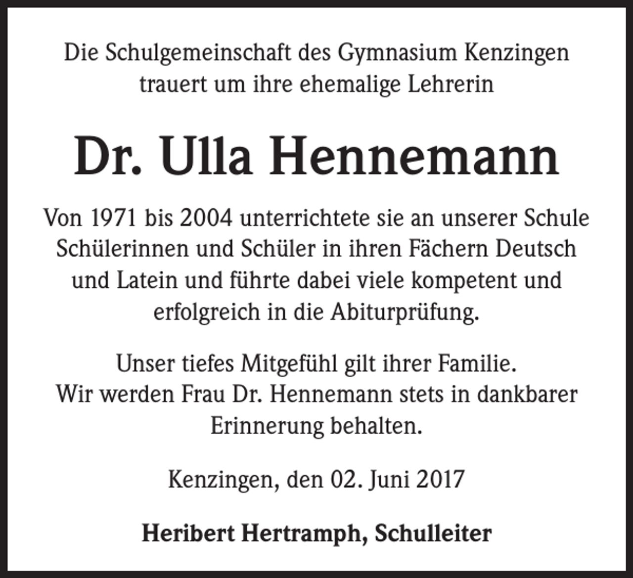 <p>Die Schulgemeinschaft des Gymnasium Kenzingen<br />trauert um ihre ehemalige Lehrerin</p><p>Dr. Ulla Hennemann<br />Von 1971 bis 2004 unterrichtete sie an unserer Schule<br />Schülerinnen und Schüler in ihren Fächern Deutsch<br />und Latein und führte dabei viele kompetent und<br />erfolgreich in die Abiturprüfung.<br />Unser tiefes Mitgefühl gilt ihrer Familie.<br />Wir werden Frau Dr. Hennemann stets in dankbarer<br />Erinnerung behalten.<br />Kenzingen, den 02. Juni 2017<br />Heribert Hertramph, Schulleiter</p>