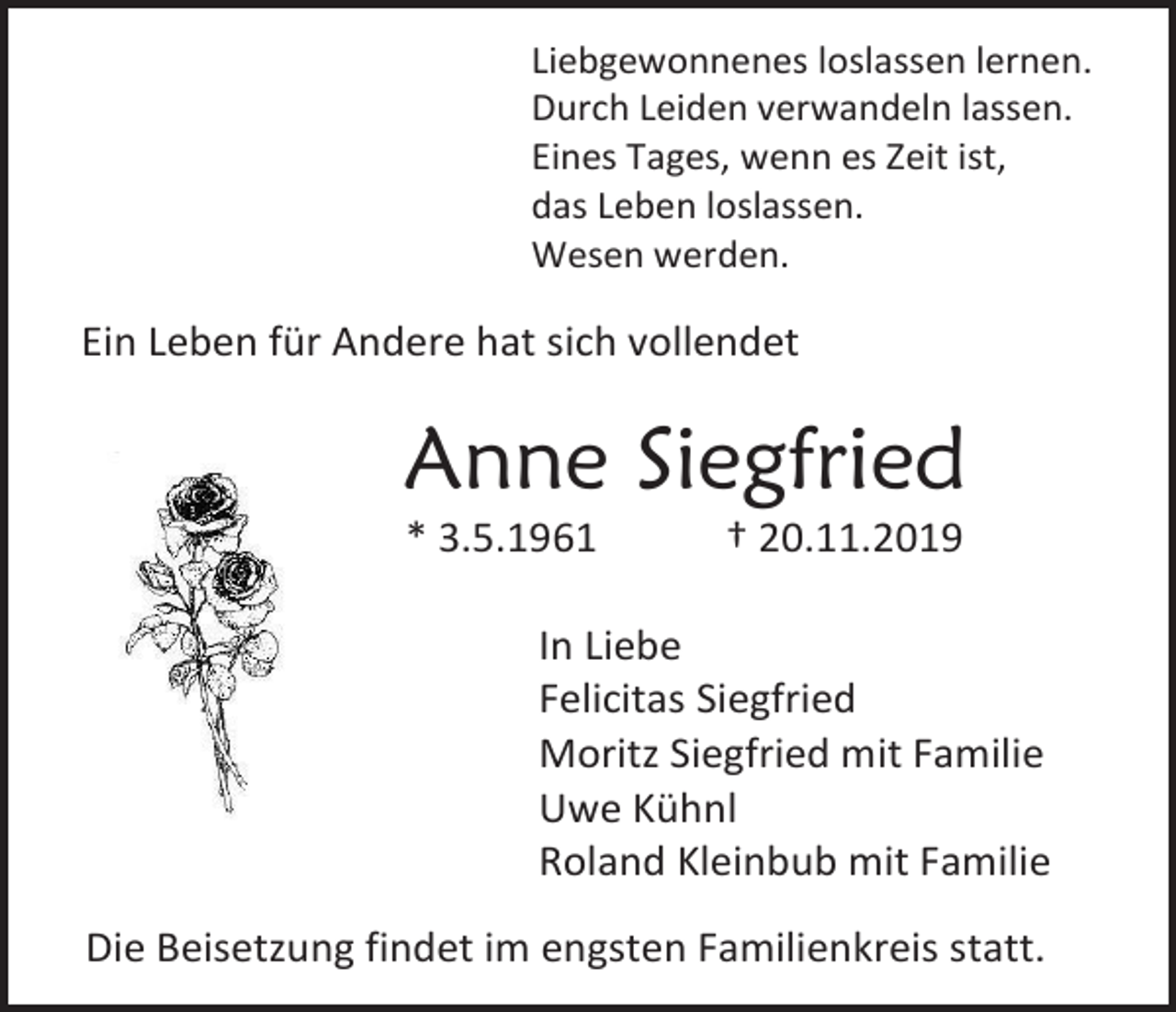 <p>Liebgewonnenes loslassen lernen.<br />Durch Leiden verwandeln lassen.<br />Eines Tages, wenn es Zeit ist,<br />das Leben loslassen.<br />Wesen werden.</p><p>Ein Leben für Andere hat sich vollendet</p><p>Anne Siegfried<br />* 3.5.1961</p><p>† 20.11.2019</p><p>In Liebe<br />Felicitas Siegfried<br />Moritz Siegfried mit Familie<br />Uwe Kühnl<br />Roland Kleinbub mit Familie<br />Die Beisetzung findet im engsten Familienkreis statt.</p>