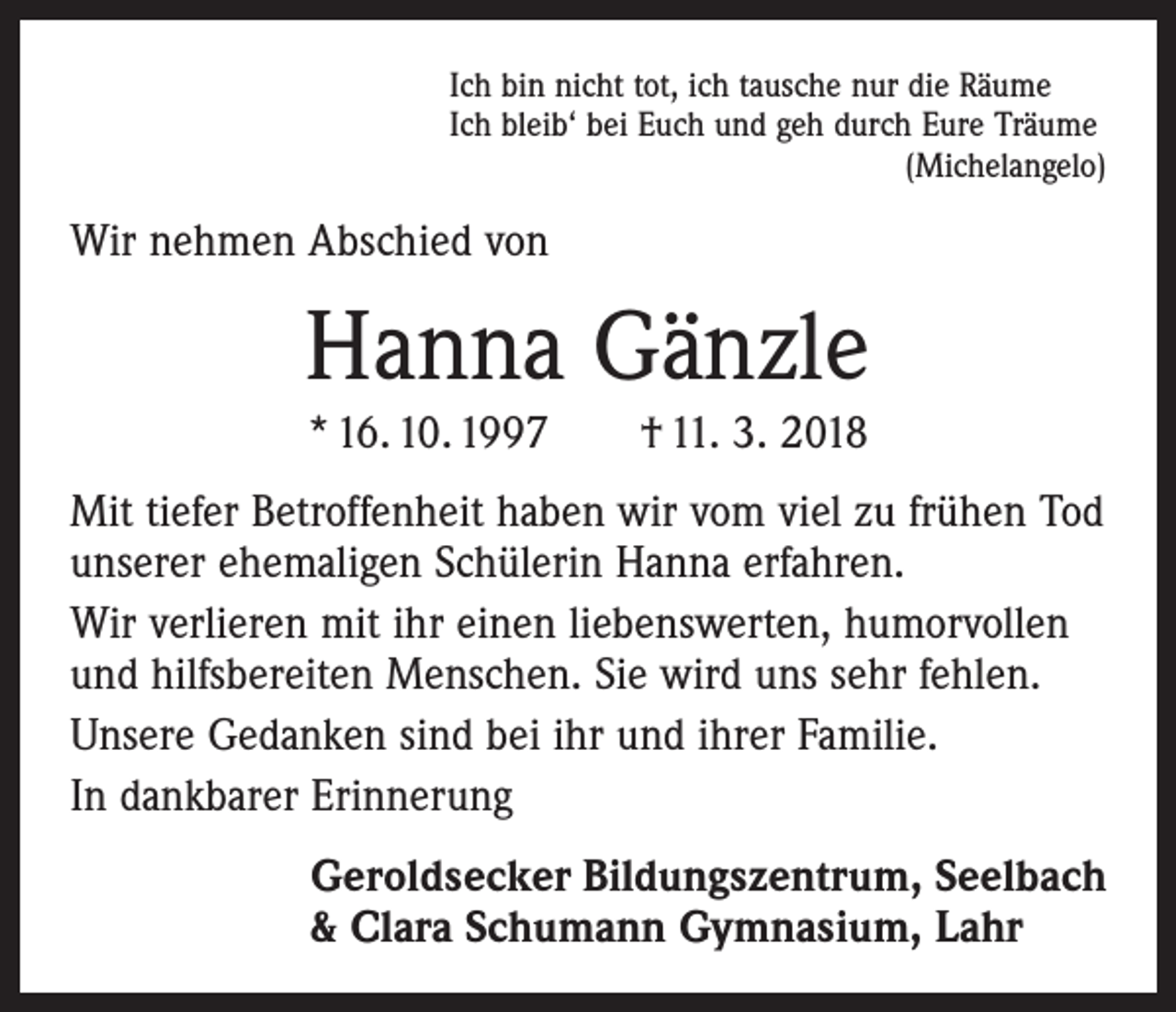 <p>Ich bin nicht tot, ich tausche nur die Räume<br />Ich bleib‘ bei Euch und geh durch Eure Träume</p><p>(Michelangelo)</p><p>Wir nehmen Abschied von</p><p>Hanna Gänzle<br />* 16. 10. 1997 † 11. 3. 2018</p><p>Mit tiefer Betroffenheit haben wir vom viel zu frühen Tod<br />unserer ehemaligen Schülerin Hanna erfahren.<br />Wir verlieren mit ihr einen liebenswerten, humorvollen<br />und hilfsbereiten Menschen. Sie wird uns sehr fehlen.<br />Unsere Gedanken sind bei ihr und ihrer Familie.<br />In dankbarer Erinnerung<br />Geroldsecker Bildungszentrum, Seelbach<br />&amp; Clara Schumann Gymnasium, Lahr</p>