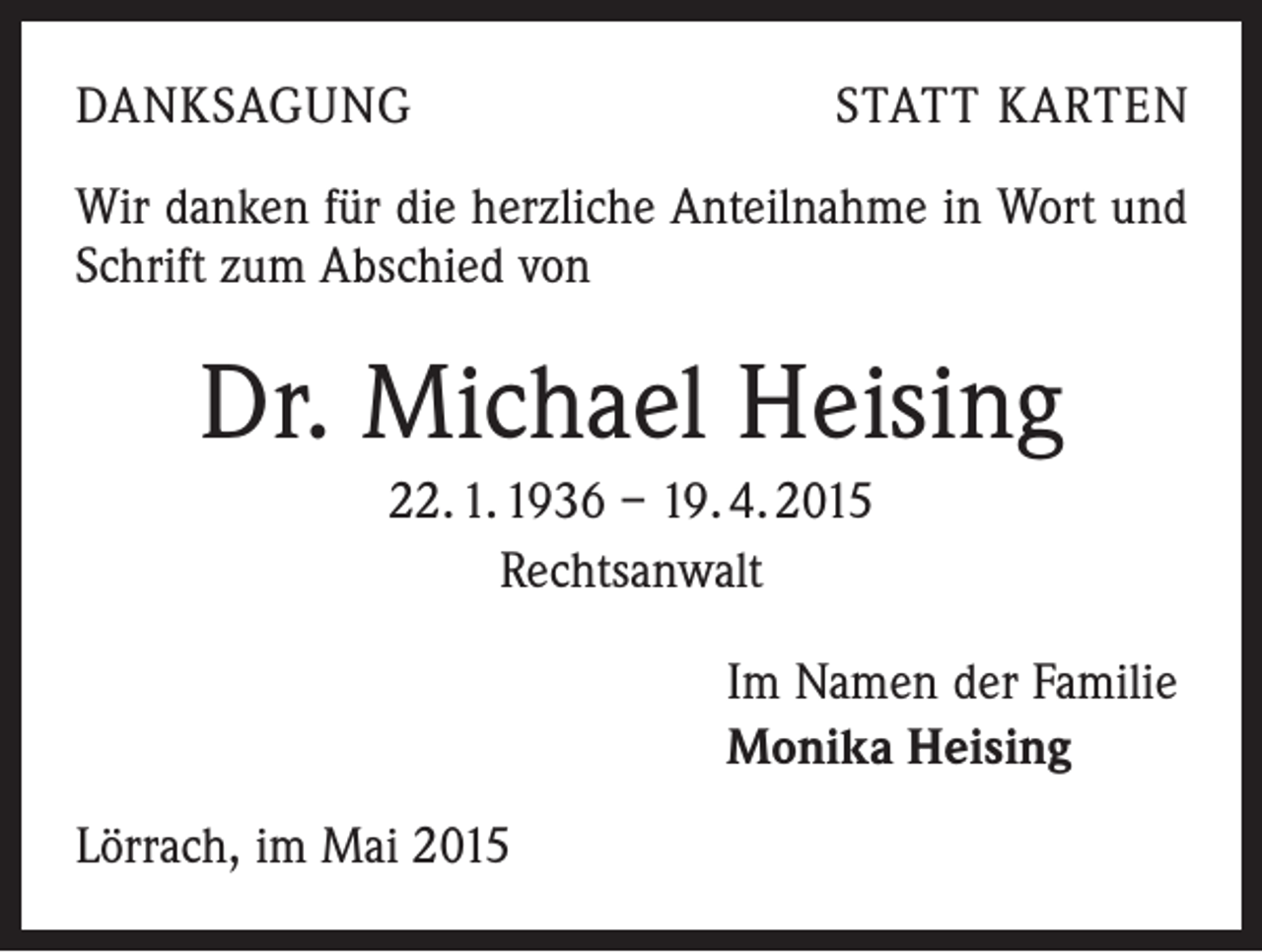 <p>DANKSAGUNG</p><p>STATT KARTEN</p><p>Wir danken für die herzliche Anteilnahme in Wort und<br />Schrift zum Abschied von</p><p>Dr. Michael Heising<br />22. 1. 1936 – 19. 4. 2015<br />Rechtsanwalt<br />Im Namen der Familie<br />Monika Heising<br />Lörrach, im Mai 2015</p>