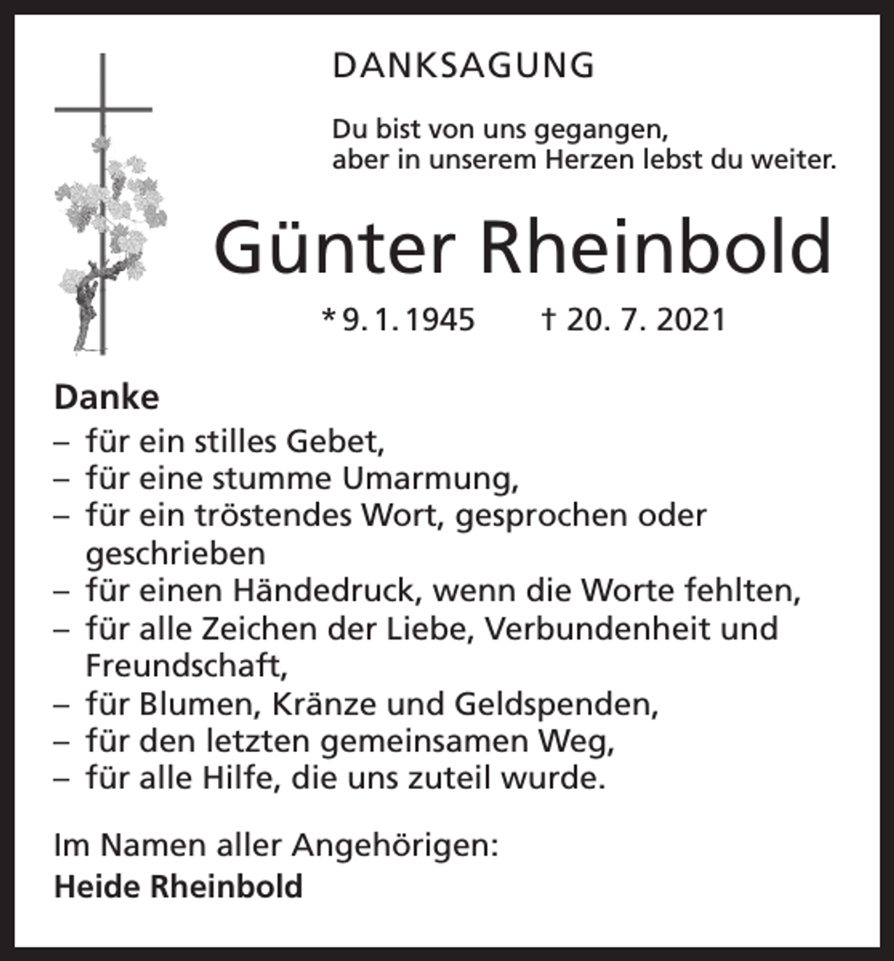 <p>DANKSAGUNG<br />Du bist von uns gegangen,<br />aber in unserem Herzen lebst du weiter.</p><p>Günter Rheinbold<br />* 9. 1. 1945 † 20. 7. 2021</p><p>Danke<br />– für ein stilles Gebet,<br />– für eine stumme Umarmung,<br />– für ein tröstendes Wort, gesprochen oder<br />­geschrieben<br />– für einen Händedruck, wenn die Worte fehlten,<br />– für alle Zeichen der Liebe, Verbundenheit und<br />Freundschaft,<br />– für Blumen, Kränze und Geldspenden,<br />– für den letzten gemeinsamen Weg,<br />– für alle Hilfe, die uns zuteil wurde.<br />Im Namen aller Angehörigen:<br />Heide Rheinbold</p>