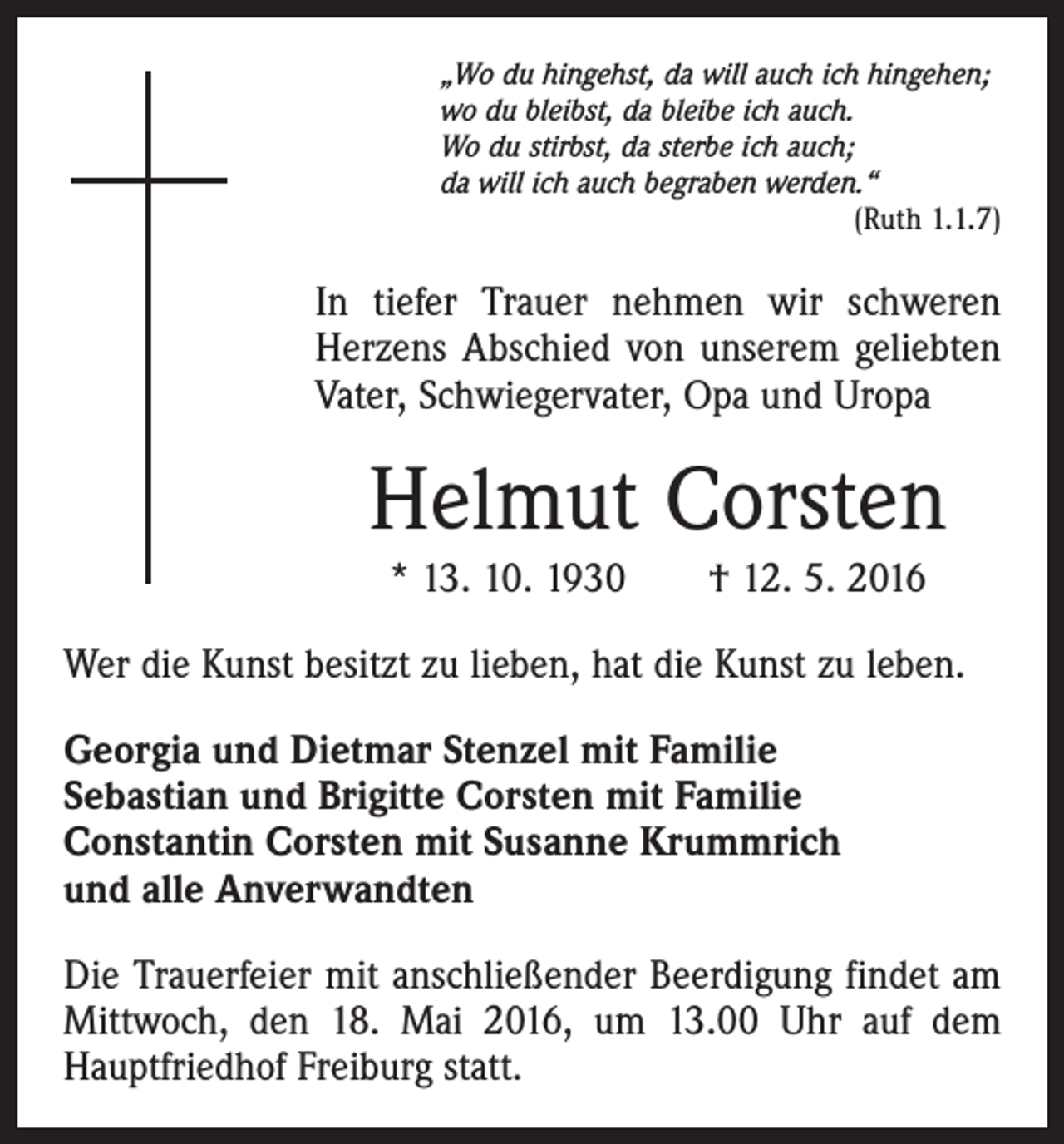 <p>„Wo du hingehst, da will auch ich hingehen;<br />wo du bleibst, da bleibe ich auch.<br />Wo du stirbst, da sterbe ich auch;<br />da will ich auch begraben werden.“</p><p>(Ruth 1.1.7)</p><p>In tiefer Trauer nehmen wir schweren<br />Herzens Abschied von unserem geliebten<br />Vater, Schwiegervater, Opa und Uropa</p><p>Helmut Corsten<br />* 13. 10. 1930 † 12. 5. 2016<br />Wer die Kunst besitzt zu lieben, hat die Kunst zu leben.<br />Georgia und Dietmar Stenzel mit Familie<br />Sebastian und Brigitte Corsten mit Familie<br />Constantin Corsten mit Susanne Krummrich<br />und alle Anverwandten<br />Die Trauerfeier mit anschließender Beerdigung findet am<br />Mittwoch, den 18. Mai 2016, um 13.00 Uhr auf dem<br />Hauptfriedhof Freiburg statt.</p>