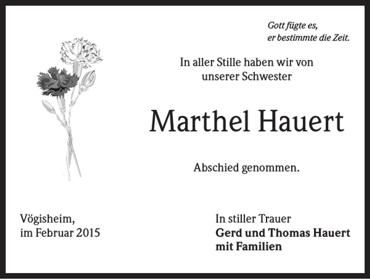 <p>Gott fügte es,<br />er bestimmte die Zeit.</p><p>In aller Stille haben wir von<br />unserer Schwester</p><p>Marthel Hauert<br />Abschied genommen.</p><p>Vögisheim,<br />im Februar 2015</p><p>In stiller Trauer<br />Gerd und Thomas Hauert<br />mit Familien</p>