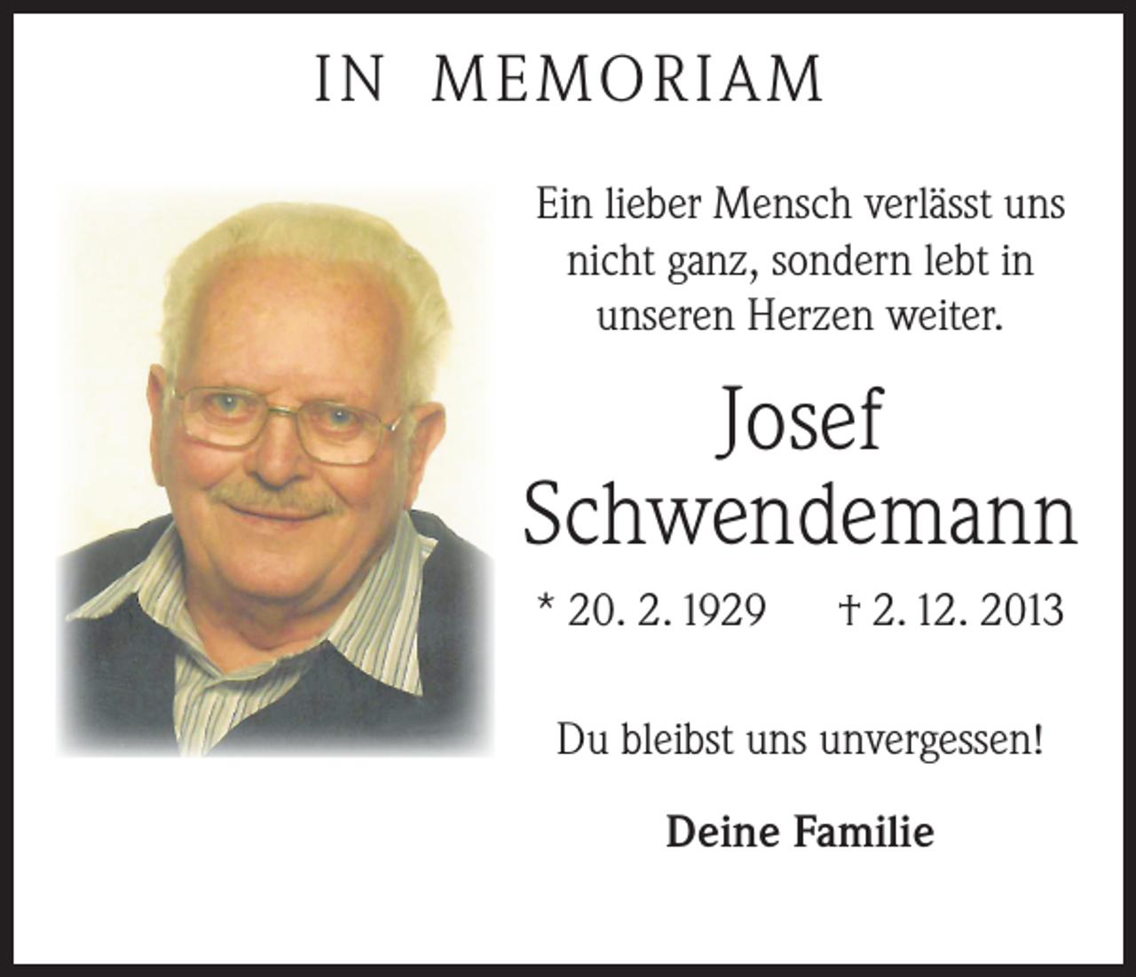 <p>IN MEMORIAM<br />Ein lieber Mensch verlässt uns<br />nicht ganz, sondern lebt in<br />unseren Herzen weiter.</p><p>Josef<br />Schwendemann<br />* 20. 2. 1929 † 2. 12. 2013<br />Du bleibst uns unvergessen!<br />Deine Familie</p>
