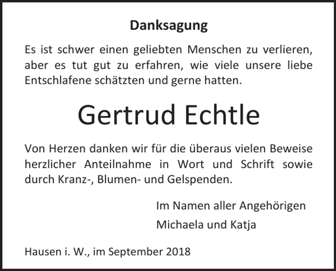 <p>Danksagung<br />Es ist schwer einen geliebten Menschen zu verlieren,<br />aber es tut gut zu erfahren, wie viele unsere liebe<br />Entschlafene schätzten und gerne hatten.</p><p>Gertrud Echtle<br />Von Herzen danken wir für die überaus vielen Beweise<br />herzlicher Anteilnahme in Wort und Schrift sowie<br />durch Kranz-, Blumen- und Gelspenden.<br />Im Namen aller Angehörigen<br />Michaela und Katja<br />Hausen i. W., im September 2018</p>