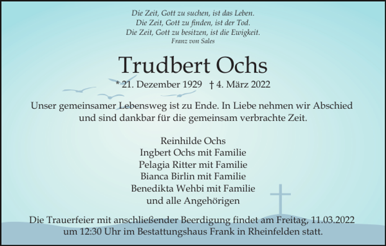 <p>Die Zeit, Gott zu suchen, ist das Leben.<br />Die Zeit, Gott zu finden, ist der Tod.<br />Die Zeit, Gott zu besitzen, ist die Ewigkeit.<br />Franz von Sales</p><p>Trudbert Ochs</p><p>* 21. Dezember 1929 † 4. März 2022<br />Unser gemeinsamer Lebensweg ist zu Ende. In Liebe nehmen wir Abschied<br />und sind dankbar für die gemeinsam verbrachte Zeit.<br />Reinhilde Ochs<br />Ingbert Ochs mit Familie<br />Pelagia Ritter mit Familie<br />Bianca Birlin mit Familie<br />Benedikta Wehbi mit Familie<br />und alle Angehörigen<br />Die Trauerfeier mit anschließender Beerdigung findet am Freitag, 11.03.2022<br />um 12:30 Uhr im Bestattungshaus Frank in Rheinfelden statt.</p>