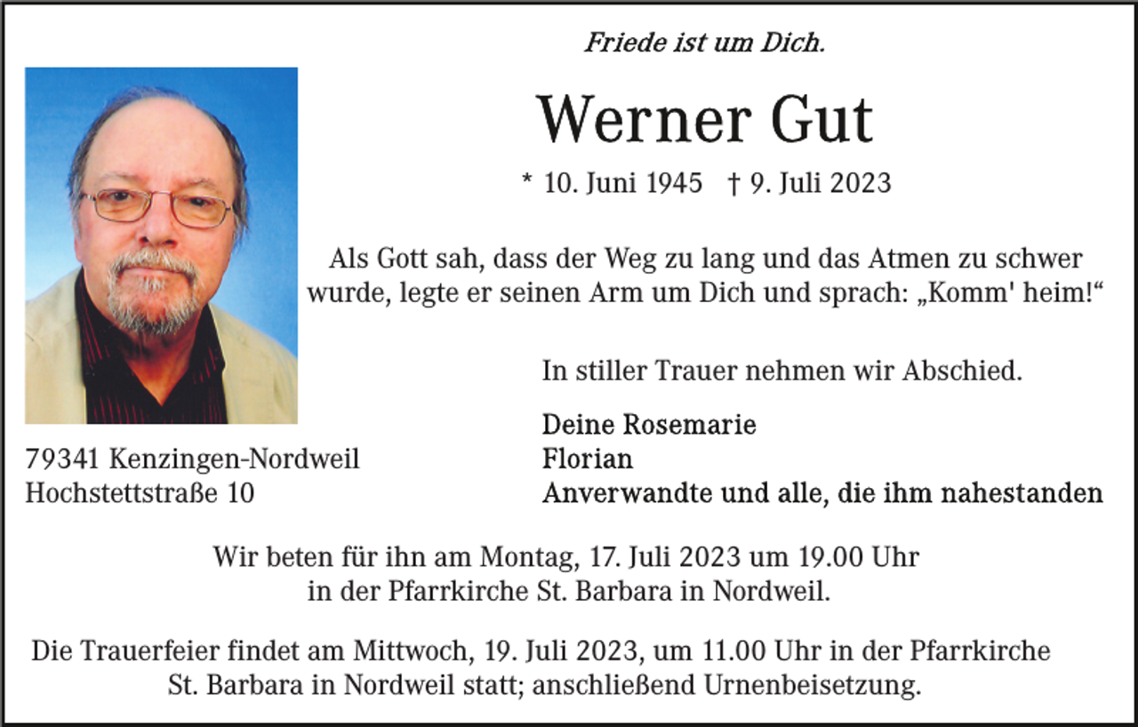 <p>* 10. Juni 1945 † 9. Juli 2023<br />Als Gott sah, dass der Weg zu lang und das Atmen zu schwer<br />wurde, legte er seinen Arm um Dich und sprach: „Komm' heim!“<br />In stiller Trauer nehmen wir Abschied.<br />79341 Kenzingen-Nordweil<br />Hochstettstraße 10<br />Wir beten für ihn am Montag, 17. Juli 2023 um 19.00 Uhr<br />in der Pfarrkirche St. Barbara in Nordweil.<br />Die Trauerfeier findet am Mittwoch, 19. Juli 2023, um 11.00 Uhr in der Pfarrkirche<br />St. Barbara in Nordweil statt; anschließend Urnenbeisetzung.</p>