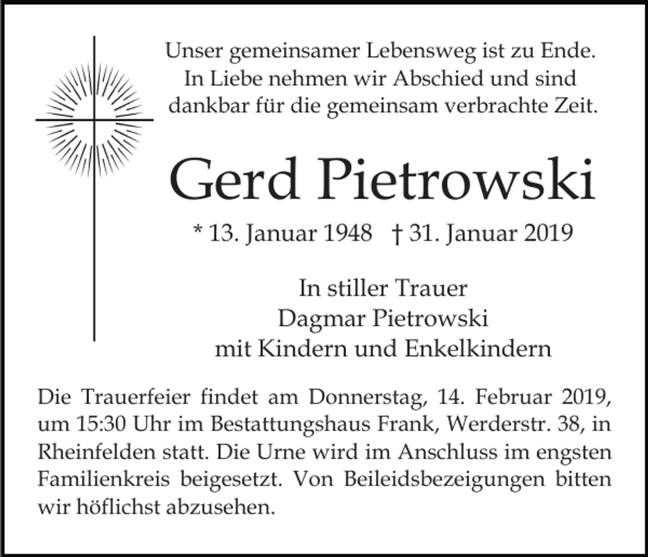 <p>Unser gemeinsamer Lebensweg ist zu Ende.<br />In Liebe nehmen wir Abschied und sind<br />dankbar für die gemeinsam verbrachte Zeit.</p><p>Gerd Pietrowski<br />* 13. Januar 1948 † 31. Januar 2019<br />In stiller Trauer<br />Dagmar Pietrowski<br />mit Kindern und Enkelkindern<br />Die Trauerfeier findet am Donnerstag, 14. Februar 2019,<br />um 15:30 Uhr im Bestattungshaus Frank, Werderstr. 38, in<br />Rheinfelden statt. Die Urne wird im Anschluss im engsten<br />Familienkreis beigesetzt. Von Beileidsbezeigungen bitten<br />wir höflichst abzusehen.</p>