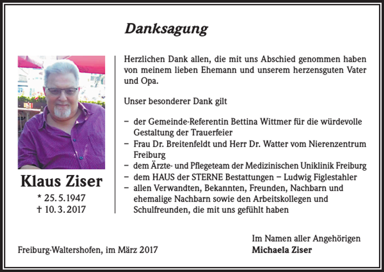 <p>Danksagung<br />Herzlichen Dank allen, die mit uns Abschied genommen haben<br />von meinem lieben Ehemann und unserem herzensguten Vater<br />und Opa.<br />Unser besonderer Dank gilt</p><p>Klaus Ziser<br />* 25. 5.1947<br />† 10. 3. 2017</p><p>– der Gemeinde-Referentin Bettina Wittmer für die würdevolle<br />Gestaltung der Trauerfeier<br />– Frau Dr. Breitenfeldt und Herr Dr. Watter vom Nierenzentrum<br />Freiburg<br />– dem Ärzte- und Pflegeteam der Medizinischen Uniklinik Freiburg<br />– dem HAUS der STERNE Bestattungen – Ludwig Figlestahler<br />– allen Verwandten, Bekannten, Freunden, Nachbarn und<br />ehemalige Nachbarn sowie den Arbeitskollegen und<br />Schulfreunden, die mit uns gefühlt haben</p><p>Freiburg-Waltershofen, im März 2017</p><p>Im Namen aller Angehörigen<br />Michaela Ziser</p>