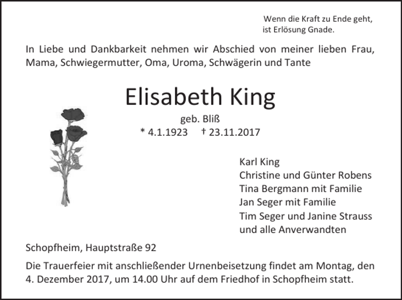 <p>Wenn die Kraft zu Ende geht,<br />ist Erlösung Gnade.</p><p>In Liebe und Dankbarkeit nehmen wir Abschied von meiner lieben Frau,<br />Mama, Schwiegermutter, Oma, Uroma, Schwägerin und Tante</p><p>Elisabeth King<br />geb. Bliß<br />* 4.1.1923 † 23.11.2017</p><p>Karl King<br />Christine und Günter Robens<br />Tina Bergmann mit Familie<br />Jan Seger mit Familie<br />Tim Seger und Janine Strauss<br />und alle Anverwandten<br />Schopfheim, Hauptstraße 92<br />Die Trauerfeier mit anschließender Urnenbeisetzung findet am Montag, den<br />4. Dezember 2017, um 14.00 Uhr auf dem Friedhof in Schopfheim statt.</p>