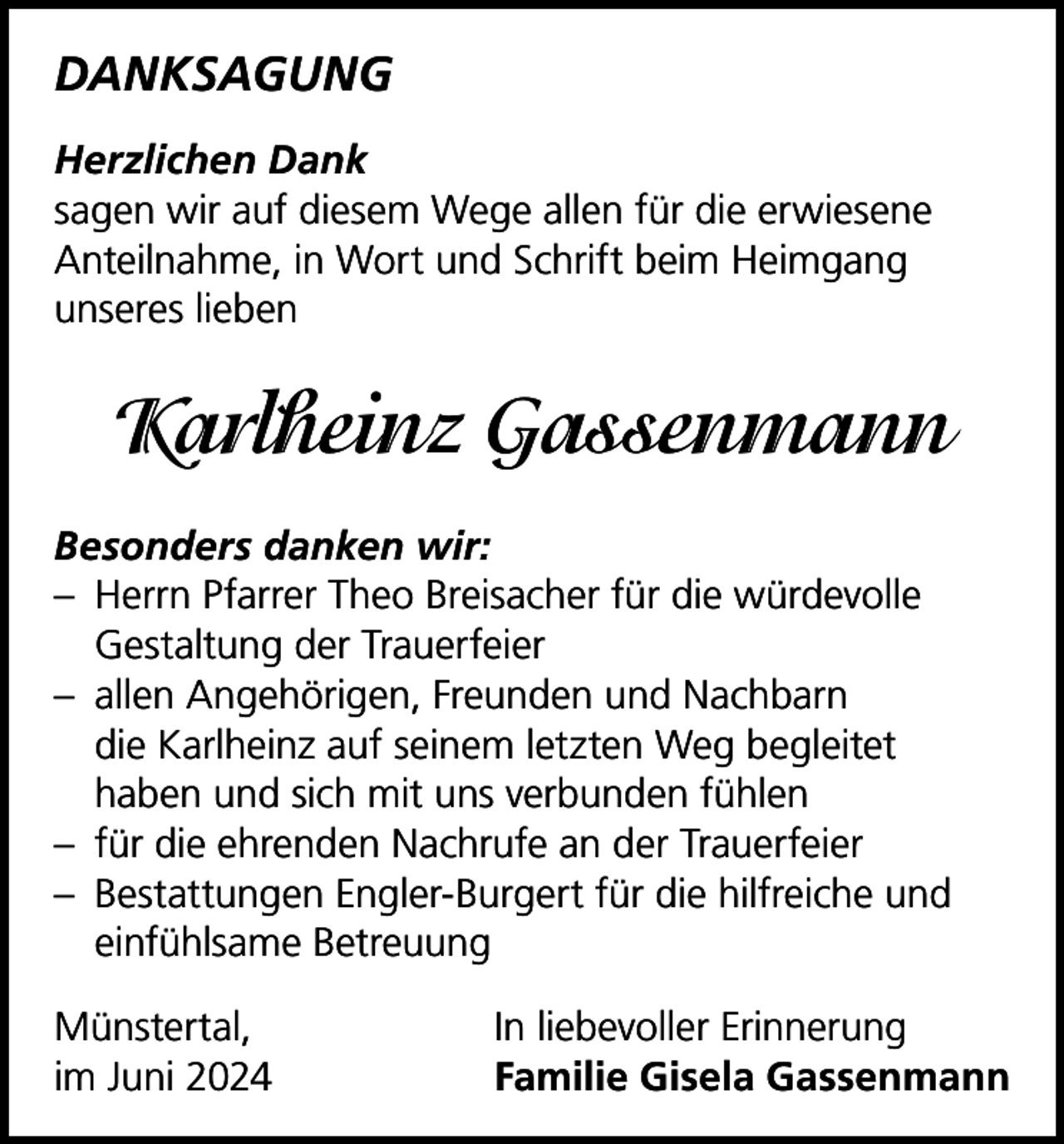 <p>DANKSAGUNG<br />Herzlichen Dank<br />sagen wir auf diesem Wege allen für die erwiesene<br />­Anteilnahme, in Wort und Schrift beim Heimgang<br />­unseres lieben</p><p>Karlheinz Gassenmann<br />Besonders danken wir:<br />– Herrn Pfarrer Theo Breisacher für die würdevolle<br />­Gestaltung der Trauerfeier<br />– allen Angehörigen, Freunden und Nachbarn<br />die Karlheinz auf seinem letzten Weg begleitet<br />haben und sich mit uns verbunden fühlen<br />– für die ehrenden Nachrufe an der Trauerfeier<br />– Bestattungen Engler-Burgert für die hilfreiche und<br />einfühlsame Betreuung<br />Münstertal,<br />im Juni 2024</p><p>In liebevoller Erinnerung<br />Familie Gisela Gassenmann</p>